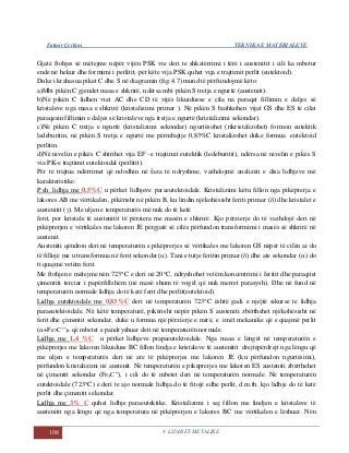 Fatmir Çerkini TEKNIKA E MATERIALEVE
108 4. LIDHJET METALIKE
Gjatë ftohjes së mëtejme nëpër vijën PSK vie deri te shkatërrimi i tërë i austenitit i cili ka mbetur
ende në hekur dhe formimi i perlitit, për këte vija PSK quhet vija e trajtimit perlit (eutektoid).
Duke i krahasua pikat C dhe S në diagramin (fig.4.7) mund të përfundojmë këto:
a)Mbi pikën C gjendet masa e shkrirë, ndërsa mbi pikën S tretja e ngurtë (austeniti).
b)Në pikën C lidhen viat AC dhe CD të vijës likuiduese e cila na paraqet fillimin e daljes së
kristaleve nga masa e shkrirë (kristalizimi primar ). Në pikën S bashkohen vijat GS dhe ES të cilat
paraqesin fillimin e daljes së kristaleve nga tretja e ngurtë (kristalizimi sekondar).
c)Në pikën C tretja e ngurtë (kristalizimi sekondar) ngurtësohet (rikristalizohet) formon eutektik
ledeburitin, në pikën S tretja e ngurtë me përmbajtje 0,83%C kristalizohet duke formua eutektoid
perlitin.
d)Në nivelin e pikës C shtrihet vija EF –e trajtimit eutektik (ledeburitit), ndërsa në nivelin e pikës S
via PK-e trajtimit eutektoidal (perlitit).
Për të trajtua ndërrimet që ndodhin në faza të ndryshme, vazhdojmë analizën e disa lidhjeve më
karakteristike:
P.sh. lidhja me 0,5%C u përket lidhjeve paraeutektoidale. Kristalizimi këtu fillon nga pikëprerja e
lakores AB me vërtikalen, pikërisht në pikën B, ku lindin njëkohësisht feriti primar () dhe kristalet e
austenitit (). Me uljen e temperaturës më nuk do të ketë
ferit, por kristale të austenitit të përziera me masën e shkrirë. Kjo përzierje do të vazhdojë deri në
pikëprerjen e vërtikales me lakoren JE përgjatë së cilës përfundon transformimi i masës së shkrirë në
austenit.
Austeniti qëndron deri në temperaturën e pikëprerjes së vërtikales me lakoren GS nëpër të cilën ai do
të fillojë me u transformua në ferit sekondar(). Tani e tutje feritin primar () dhe ate sekondar () do
ti quajmë vetëm ferit.
Me ftohjen e mëtejme nën 723C e deri në 20C, ndryshohet vetëm koncentrimi i feritit dhe paraqitet
çimentiti terciar i papërfillshëm (në masë shum të vogël që nuk merret parasysh). Dhe në fund në
temperaturën normale lidhja do të ketë ferit dhe perlit(eutektoid).
Lidhja eutektoidale me 0,83%C deri në temperaturën 723C është gadi e njejtë sikurse te lidhja
paraeutektoidale. Në këtë temperaturë, pikërisht nëpër pikën S austeniti zbërthehet njëkohësisht në
ferit dhe çimentit sekondar, duke u formua një përzierje e mirë, e imët mekanike që e quajmë perlit
(+Fe3C’’)e që mbetet e pandryshuar deri në temperaturën normale.
Lidhja me 1,4 %C u përket lidhjeve prapaeutektoidale. Nga masa e lëngët në temperaturën e
pikëprerjes me lakoren likuiduse BC fillon lindja e kristaleve të austenitit drejtëpërdrejt nga lëngu që
me uljen e temperaturës deri në ate të pikëprerjes me lakoren JE (ku përfundon ngurtësimi),
përfundon kristalizimi në austenit. Në temperaturën e pikëprerjes me lakoren ES austeniti zbërthehet
në çimentit sekondar (Fe3C”), i cili do të mbetet deri në temperaturën normale. Në temperaturën
eutektoidale (723C) e deri te ajo normale lidhja do të fitojë edhe perlit, d.m.th. kjo lidhje do të ketë
perlit dhe çimentit sekondar.
Lidhja me 3% C quhet lidhje paraeutektike. Kristalizimi i saj fillon me lindjen e kristaleve të
austenitit nga lëngu që nga temperatura në pikëprerjen e lakores BC me vërtikalen e lëshuar. Nën
 