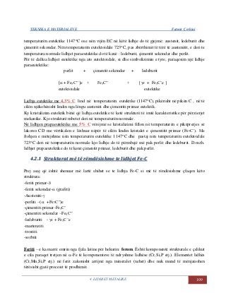 TEKNIKA E MATERIALEVE Fatmir Çerkini
4. LIDHJET METALIKE 109
temperaturën eutektike 1147C ose nën vijën EC në këtë lidhje do të gjejmë: austenit, ledeburit dhe
çimentit sekondar. Nën temperaturën eutektoidale 723C, pas zbërthimit të tërë të austenitit, e deri te
temperatura normale lidhjet paraeutektike do të kenë : ledeburit, çimentit sekondar dhe perlit.
Për të dallua lidhjet eutektike nga ato eutektoidale, si dhe simbolizimin e tyre, paraqesim një lidhje
paraeutektike:
perlit + çimentit sekondar + ledeburit
[ + Fe3C” ]e + Fe3C” + [e + Fe3C’e ]
eutektoidale eutektike
Lidhja eutektike me 4,3% C lind në temperaturën eutektike (1147C), pikërisht në pikën C , në të
cilën njëkohësisht lindin nga lëngu austeniti dhe çimentiti primar eutektik .
Ky kristalizim eutektik bënë që lidhja eutektike të ketë strukturë të imtë karakteristike për përzierjet
mekanike. Kjo strukturë mbetet deri në temperaturën normale .
Në lidhjen prapaeutektike me 5% C vërejmë se kristalizimi fillon në temperaturën e pikëprerjes së
lakores CD me vërtikalen e lëshuar nëpër të cilën lindin kristalet e çimentitit primar (Fe3C’). Me
ftohjen e mëtejshme nën temperaturën eutektike 1147C dhe pastaj nën temperaturën eutektoidale
723C deri në temperaturën normale kjo lidhje do të përmbajë më pak perlit dhe ledeburit. D.m.th.
lidhjet prapaeutektike do të kenë çimentit primar, ledeburit dhe pak perlit.
44..22..11 SSttrruukkttuurraatt mmëë ttëë rrëëmmddëëssiisshhmmee ttee lliiddhhjjeett FFee--CC
Prej asaj që është shenuar më lartë shihet se te lidhja Fe-C si më të rëndësishme çfaqen këto
struktura:
-feriti primar-
-feriti sekondar- (grafiti)
-Austeniti-
-perliti –(  +Fe3C”)e
-çimentiti primar-Fe3C’
-çimentiti sekondar –Fe3C”
-ledeburiti - e + Fe3C’e
-martenziti
-trostiti
-sorbiti
Feriti – e ka marrë emrin nga fjala latine për hekurin: ferum. Është komponentë strukturale e çelikut
e cila paraqet tretjen në -Fe të komponenteve të ndryshme lidhëse (Cr,Si,P etj.). Elementet lidhës
(Cr,Mn,Si,P etj.) në ferit zakonisht arrijnë nga mineralet (xehet) dhe nuk mund të mënjanohen
tërësisht gjatë procesit të prodhimit.
 