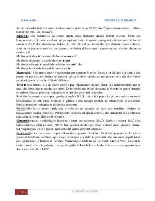 Fatmir Çerkini TEKNIKA E MATERIALEVE
110 4. LIDHJET METALIKE
Vetitë mekanike të feritit janë: qëndrueshmëria në tërheqje 275 N / mm2
(epruveta normale), është i
butë (HB=780-:-980 N/mm2
).
Austeniti (ose osteniti)-e ka marrë emrin sipas fizikantit anglez Robert Austen. Është një
komponentë strukturale e çelikut që paraqet një tretje të ngurtë jomagnetike të karbonit në formë
çimentiti Fe3C dhe elementeve lidhës në -Fe. Te çeliqet karbonike (pa elemente tjera lidhëse),
austeniti në përzierje me ferit ose çimentit përfitohet duke e ngrohur mbi teperatura kritke dhe në to
është stabil.
Me ftohje të shpejtë, austeniti kalon në martenzit
Me ftohje diçka më të ngadalshme në trostit
Me ftohje edhe më të ngadalshme kalon në sorbit dhe
Me ftohje krejtësisht të ngadalshme në perlit
Martenziti –e ka marrë emrin spas metalurgut gjerman Martens. Paraqet strukturën e çelikut e cila
përfitohet pas kalitjes (ftohjes së shpejtë), gjë që është e tejsforcuar, me plasticitet të ulët dhe fortësi
jashtëzakonisht të madhe HB>4900 N/mm2
.
Trostiti (ose trustiti )- e ka marrë emrin sipas shkencëtarit anglez Trusti. Ka mikrostrukturë më të
imët dhe fortësi më të madhe se sorbiti. Është përfitu me ftohje diçka më të shpejtë se gjatë formimit
të sorbitit. Paraqet përzierje mekanike të feritit dhe çimentitit sekondar.
Sorbiti-e ka marrë emrin sipas gjeologut anglez H.S.Sorbit i cili i pari e ka përdorë mikroskopin në
kristalografi. Sorbiti është strukturë e çelikut e cila paraqet produkt të shkatërrimit të austenitit.
Paraqet përzierje mekanike të feritit dhe çimentitit.
Perliti-është komponentë strukturale e çeliqeve në gjendje që kanë pas riardhjes (ftohjes së
ngadalshme) ose pas petëzimit. Perliti është përzierje eutektoide e feritit dhe çimentitit. E ka fortësinë
relativisht të vogël (HB=1800 N/mm2
).
Çimentiti-paraqet bashkëdyzim kimik të hekurit me karbonin (Fe3C). Karbiti i hekurit Fe3C e ka
temperaturën e shkrirjes mbi 1600C. Kur veqohet direkt nga masa shkrirë quhet çimentit primar,
kur veqohet nga tretja e pastër –nga austeniti, quhet çimentit sekondar.
Ledeburiti-e ka marrë emrin sipas shkencëtarit gjerman Ledebur. Është komponentë strukturale e
gizave të bardha të derdhura, që paraqet përzierjen eutektike të çimentitit dhe austenitit që përfitohet
pas ngurtësimit të hekurit të derdhur. Përmbajtja e karbonit në ledeburit është 4,3%C. Ledeburiti
është i fortë dhe i thyeshëm dhe nga të gjitha lidhjet hekur – karbit hekuri e ka temperaturën e
shkrirjes më të ulët 1147C.
 
