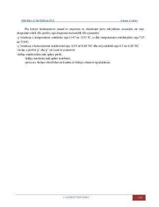 TEKNIKA E MATERIALEVE Fatmir Çerkini
4. LIDHJET METALIKE 115
Pas këtyre krahasimeve mund të nxjerrim se ekzistojnë këto ndryshime esenciale në mes
diagramit stabil (Fe-grafit), nga diagrami metastabil (Fe-çimentit):
-ç’vendosja e temperaturës eutektike nga 1147 në 1153 C, si dhe temperaturës eutektoidale nga 723
në 738C.
-ç’vendosja e koncentrimit eutektoidal nga 0,83 në 0,68 %C dhe atij eutektik nga 4,3 në 4,26 %C .
-lindja e grafitit g’ dhe g” në vend të çimentitit
-lidhja eutektoidale nuk quhet perlit ,
-lidhja eutektike nuk quhet ledeburit,
-procesi i ftohjes zhvillohet në kushte të ftohjes shum të ngadalshme.
 