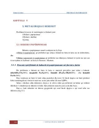 Fatmir Çerkini TEKNIKA E MATERIALEVE
116 5. METALURGJIA E HEKURIT
KAPITULLI V
5. METALURGJIA E HEKURIT
Prodhimet kryesore të metalurgjisë së hekurit janë:
1.Hekuri i papërpunuar
2.Hekuri i derdhur
3.Çeliku
5.1 HEKURI I PAPËRPUNUAR
Hekurin e papërpunuar mund ta ndajmë në dy lloje:
a)Hekur të papërpunuar që përfitohet nga xehja e hekurit në furra të larta ose në elektrofurra,
dhe
b)Hekur regjenerativ të papërpunuar që përfitohet me shkrirjen e hekurit të vjetër me një sasi
të nevojshme të karbonit në furra të Siemens –Martinit.
55..11..11 PPrroocceessii ii ppëërrffiittiimmiitt ttëë hheekkuurriitt ttëë ppaappëërrppuunnuuaarr nnëë ffuurrrraatt ee llaarrttaa
Për përfitimin e hekurit në furra të larta si material përcjellës janë xehet e hekurit:
sideritiFe3CO3(48%), magnetiti Fe3O4(60%), limoniti 2Fe2O3+3H2O(60%) dhe hematiti
Fe2O3(50%).
Para vendosjes në furrë të lartë xehja pastrohet dhe teret. Si lëndë djegëse në furrë përdoret
koksi metalurgjik me fortësi të mirë me sa më pak sulfur (S) max 1,25%.
Xehes i shtohen edhe shkrirësit, detyra e të cilëve është që përbërësit në hekur që vështirë
shkrihen t’i shndërrojë në shkrirës të lehtë. Këta shkrirës mund të jenë acide dhe baza .
Furra e lartë mbushet në shtresa gjegjësisht një rend lëndë djegëse e një rend xehe me
shkrirësa (fig.5.1).
 