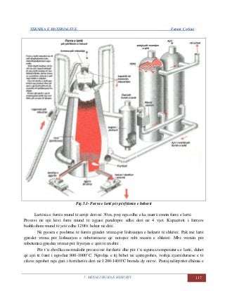 TEKNIKA E MATERIALEVE Fatmir Çerkini
5. METALURGJIA E HEKURIT 117
Fig.5.1- Furra e lartë për përfitimin e hekurit
Lartësia e furrës mund të arrijë deri në 30 m, prej nga edhe e ka marrë emrin furra e lartë.
Procesi në një kësi furre mund të zgjasë pandërpre edhe deri në 4 vjet. Kapaciteti i furrave
bashkohore mund të jetë edhe 1200 t hekur në ditë.
Në pjesën e poshtme të furrës gjindet vrima për lëshuarjen e hekurit të shkrirë. Pak më lartë
gjindet vrima për lëshuarjen e mbeturinave që notojnë mbi masën e shkrirë. Mbi vrimën për
mbeturina gjinden vrimat për fryerjen e ajrit të nxehtë .
Për t’u zhvillua normalisht procesi në furrlartë dhe për t’u sigurua temperatura e lartë, duhet
që ajri të futet i ngrohur 800-1000°C. Ngrohja e tij bëhet në ajërngrohës, veshja zjarrëduruese e të
cilave ngrohet nga gazi i furrëlartës deri në 1200-1400°C brenda dy orëve. Pastaj ndërpritet dhënia e
 