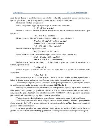 Fatmir Çerkini TEKNIKA E MATERIALEVE
118 5. METALURGJIA E HEKURIT
gazit dhe në drejtim të kundërt dërgohet ajri i ftohët, i cili, duke kaluar nëpër veshjen zjarrëduruese,
ngrohet gjatë 1 ore, prandaj ajërngrohësit punojnë me rend me një orë diferencë.
Në furrlartë ndodhin këto procese:
Lënda e djegëshme digjet nga rryma e ajrit të nxehtë sipas reaksionit:
C + O2 = CO2 + nxehtësi.
Dioksidi i karbonit i formuar, kur takohet me koksin e skuqur, kthehet në oksid karboni sipas
reaksionit:
CO2 + C = 2CO – nxehtësi.
Në temperaturën 500-900°C oksidi i hekurit reduktohet sipas reaksioneve:
3Fe2O3 + CO = 2Fe3O4 + CO2 + nxehtësi
Fe3O4 + CO = 3FeO + CO2 – nxehtësi
FeO + CO = Fe + CO2 + nxehtësi.
Pra reduktimi bëhet sipas kësaj skeme:
.4332 FeFeOOFeOFe 
Njësoj bëhet reduktimi i oksidit të manganit dhe siliciumit, sipas reaksioneve:
MnO + C = Mn + CO – nxehtësi
SiO2 + 2C = Si + 2CO – nxehtësi etj.
Fosfori futet në furrlartë me xeheror, i cili duke bashkëvepruar me hekurin, formon fosfurin e
hekurit, sipas reaksionit:
P + 3Fe = Fe3P.
Squfuri ndodhet në mineral dhe në koks në trajtë piriti ose squfuri. Në furrlartë piriti
shpërbëhet:
FeS2 = FeS + S.
Për shkak të temperaturës së lartë, hekuri i reduktuar shkrihet, e duke rrjedhur nëpër shtresat e
koksit të skuqur, ngopet me karbon, duke formuar gizën, e cila grumbullohet në vatrën e furrës.
Varësisht nga xehja dhe procesi i shkrirjes, hekuri përveq karbonit do të përmbajë në sasi më
të vogël apo më të madhe elementet përcjellës, siq janë: Si,P,Mn dhe S.
Përveç gizës për ripunim dhe për shkritore, që është prodhimi kryesor, nga furrlarta prodhohet
edhe zgjyra, e cila përdoret për prodhimin e çimentos e të materialeve tjera të ndërtimit (si tullat e
ndryshme) dhe gazi i furrlartës, me aftësi kalorike 3560-3980 kJ/m3
, i cili pas pastrimit nga pluhuri
përdoret si lëndë e djegshme për ngrohjen e ajrit në ajërngrohës.
Varësisht nga përmbajtja kimike e xehes, hekuri i papërpunuar mund të jetë disa llojesh:
-nëse xehja përmban më shum mangan, atëherë fitohet hekuri i bardhë i papërpunuar
(hekur-çimentit) Fe-Fe3C, e që me përpunim të mëtejmë prodhohet çeliku. Shumica e hekurit të
prodhuar është hekur i bardhë.
-nëse xehja përmban më shum silicium i cili i shkatërron karbidet, karboni merr formë të
grafitit. Kështu fitohet hekuri i hirtë i papërpunuar, e që me përpunim të mëtejmë prodhohen gizat.
 