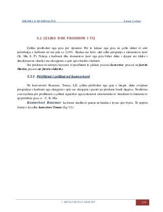 TEKNIKA E MATERIALEVE Fatmir Çerkini
5. METALURGJIA E HEKURIT 119
5.2 ÇELIKU DHE PRODHIMI I TIJ
Çeliku prodhohet nga giza për ripunim: Për të kaluar nga giza në çelik duhet të ulet
përmbajtja e karbonit në më pak se 2,14%. Krahas me këtë, ulet edhe përqindja e elementeve tjerë
(Si, Mn, S, P). Ndarja e karbonit dhe elementeve tjerë nga giza bëhet duke i djegur ato (duke i
shndërruar në okside) me oksigjenin e ajrit apo oksidin e hekurit.
Sot përdoren tri mënyra kryesore të prodhimit të çelikut: procesi konvertor, procesi në furrën
Martin, procesi në furrën elektrike.
55..22..11 PPëërrffiittiimmii ii ççeelliikkuutt nnëë kkoonnvveerrttoorrëë
Në konvertorët Besemer, Tomas, LD, çeliku përfitohet nga giza e lëngët, duke zvogluar
përqindjen e karbonit nga oksigjeni i ajrit ose oksigjeni i pastër pa përdorur lëndë djegëse. Nxehtësia
e nevojshme për prodhimin e çelikut sigurohet nga reaksionet ekzotermike të oksidimit të elementeve
që përmban giza, si : C, Si, Mn.
Konvertori Besemer ka formë dardhe të paisur në fundin e tij me ajër fryrës. Të njejtën
formë e ka edhe konvertori Tomas (fig.5.2).
 
