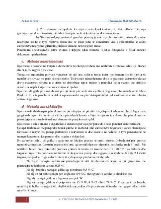 Fatmir Çerkini TEKNIKA E MATERIALEVE
12 2. PROVAT E METALEVE DHE LIDHJEVE TË TYRE
a) Çdo element me spektër ka vijat e veta karaktristike, të cilat dallohen për nga
gjatësia e vet dhe intenziteti, që është bazë për analizë kualitative dhe kuantitaive.
b) Nëse në ndonjë material gjenden përveq tjerash dy elemente të caktuar dhe nëse
ndërrojnë sasitë e tyre relative, forca me të cilën janë të shndritura viat karakteristike të atyre
elementeve ndërrojnë gjithashtu shkallë shkallë në të njejtën masë.
Përcaktimi spektrografik është shumë i shpejtë (disa minuta), ndërsa fotografia e fituar mbetet
dokument i përhershëm.
cc.. MMeettooddaa kkaalloorriimmeettrriikkee
Kjo metodë bazohet në tretjen e elementeve të cilët provohen, me ndihmën e tretësve ashtu që, fitohet
shkrirja me ngjyra përkatëse.
Tretja me materialin provues vendoset në një enë, ndërsa tretja tjetër me koncentrim të njohur të
metalit të provuar më parë në enën tjetër. Të dy enët ndriçohen me dritë të gjatësisë valore të caktuar
dhe përcaktohet përqindja e dritës së absorbuar nëpër tretjen e panjohur në krahasim me dritën e
absorbuar nëpër tretjen me koncentrim të njohur.
Kjo metodë gjithnjë e më shumë po përdoret për analizën e çelikut, legurave dhe metaleve të lehta.
Përdoret edhe te prodhimi i çelikut sepse mundet me përcaktu përbërësit edhe në ato raste kur mbesin
vetëm në gjurmë.
dd.. MMeettooddaa mmee sshhkkëënnddiijjaa
Kjo metodë shërben për përcaktimin e përmbajtjes së përafërt të çeliqeve karbonike dhe të leguruara,
gjegjësisht kjo më shumë na shërben për identifikimin e llojit të njohur të çelikut dhe përcaktimin e
përmbajtjes eventuale të ndonjë elementi të panjohur në çelik.
Kjo metodë është shumë e sigurtë nëse ekziston përvoja për punë dhe nëse punohet sistematikisht.
Çeliqet karbonike me përqindje të ndryshme të karbonit dhe elementeve legurues i kanë shkëndijat e
formave të ndryshme, pasiqë përbërësit e ndryshëm si dhe sasitë e ndryshme të tyre përcaktojnë në
mënyrë karakteristike pamjen dhe rrugën e shkëndisë.
Prova kryhet ashtu që çeliku i panjohur në lokalin gjysëm të errët, afrohet (mbështetet)për gurin e
mprehtë zmirgllues (qostrën)gjysëm të fortë, që rrotullohet me shpejtësi periferike rreth 30 m/s. Me
retifikim hiqen prej materialit provues grimca të imëta, të nxeme deri në 1200°C nga fërkimi dhe
largohen nga rrota poliruese në formë të duajve me pamje dhe ngjyra të ndryshme. Në fig.2.1 është
treguar pamja dhe rruga e shkëndiave të çeliqeve që përdoren më shpesh.
Në fig.a) paraqitet çeliku me përmbajtje të ulët të elementeve legurues për çimentim, me
përmbajtje të karbonit deri në 0,25 %.
Në fig. b) është paraqitë çeliku që përmbanë 0,5 % C.
Në fig.c) paraqitet çeliku për vegla me 0,9 %C, me ngjyrë të verdhë të shndritshme.
Fig. d) paraqet çelikun e leguruar me pak W.
Fig. e) paraqet çelikun shpejtprerës me 15 % W, 4 % Cr dhe 0,74 % C. Rrezet janë dy llojesh,
njëri lloj të holla me ngjyrë të mbyllët të kuqe, ndërsa lloji tjetër më të trasha me ngjyrë edhe më të
mbyllët të kuqe.
 