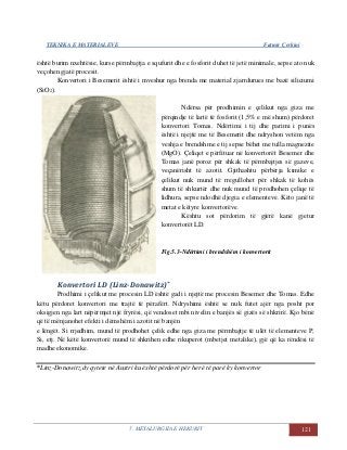 TEKNIKA E MATERIALEVE Fatmir Çerkini
5. METALURGJIA E HEKURIT 121
është burim nxehtësie, kurse përmbajtja e squfurit dhe e fosforit duhet të jetë minimale, sepse ato nuk
veçohen gjatë procesit.
Konvertori i Besemerit është i mveshur nga brenda me material zjarrdurues me bazë siliciumi
(SiO2).
Ndërsa për prodhimin e çelikut nga giza me
përqindje të lartë të fosforit (1,5% e më shum) përdoret
konvertori Tomas. Ndërtimi i tij dhe parimi i punës
është i njejtë me të Besemerit dhe ndryshon vetëm nga
veshja e brendshme e tij sepse bëhet me tulla magnezite
(MgO). Çeliqet e përfituar në konvertorët Besemer dhe
Tomas janë poroz për shkak të përmbajtjes së gazeve,
veçanërisht të azotit. Gjithashtu përbërja kimike e
çelikut nuk mund të rregullohet për shkak të kohës
shum të shkurtër dhe nuk mund të prodhohen çeliqe të
lidhura, sepse ndodhë djegia e elementeve. Këto janë të
metat e këtyre konvertorëve.
Kështu sot përdorim të gjërë kanë gjetur
konvertorët LD.
Fig.5.3-Ndërtimi i brendshëm i konvertorit
Konvertori LD (Linz-Donawitz)*
Prodhimi i çelikut me procesin LD është gadi i njejtë me procesin Besemer dhe Tomas. Edhe
këtu përdoret konvertori me trajtë të përafërt. Ndryshimi është se nuk futet ajër nga posht por
oksigjen nga lart nëpërmjet një fryrësi, që vendoset mbi nivelin e banjës së gizës së shkrirë. Kjo bënë
që të mënjanohet efekti i dëmshëm i azotit në banjën
e lëngët. Si rrjedhim, mund të prodhohet çelik edhe nga giza me përmbajtje të ulët të elementeve P,
Si, etj. Në këtë konvertorë mund të shkrihen edhe rikuperot (mbetjet metalike), gjë që ka rëndësi të
madhe ekonomike.
*Linz-Donawitz,dy qytete në Austri ku është përdorë për herë të parë ky konvertor
 
