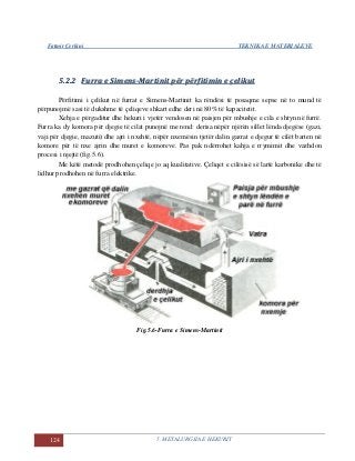 Fatmir Çerkini TEKNIKA E MATERIALEVE
124 5. METALURGJIA E HEKURIT
55..22..22 FFuurrrraa ee SSiimmeennss--MMaarrttiinniitt ppëërr ppëërrffiittiimmiinn ee ççeelliikkuutt
Përfitimi i çelikut në furrat e Simens-Martinit ka rëndësi të posaqme sepse në to mund të
përpunojmë sasi të dukshme të çeliqeve shkart edhe deri në 80% të kapacitetit.
Xehja e përgaditur dhe hekuri i vjetër vendosen në paisjen për mbushje e cila e shtyn në furrë.
Furra ka dy komora për djegie të cilat punojnë me rend: derisa nëpër njërën sillet lënda djegëse (gazi,
vaji për djegie, mazuti) dhe ajri i nxehtë, nëpër nxemësin tjetër dalin gazrat e djegur të cilët barten në
komore për të nxe ajrin dhe muret e komoreve. Pas pak ndërrohet kahja e rrymimit dhe vazhdon
procesi i njejtë (fig.5.6).
Me këtë metodë prodhohen çeliqe jo aq kualitative. Çeliqet e cilësisë së lartë karbonike dhe të
lidhur prodhohen në furra elektrike.
Fig.5.6-Furra e Simens-Martinit
 