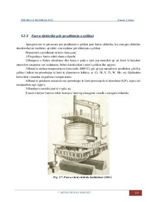 TEKNIKA E MATERIALEVE Fatmir Çerkini
5. METALURGJIA E HEKURIT 125
55..22..33 FFuurrrraa eelleekkttrriikkee ppëërr pprrooddhhiimmiinn ee ççeelliikkuutt
Agregatet më të përsosura për prodhimin e çelikut janë furrat elektrike, ku energjia elektrike
shndërrohet në nxehtësi, që është e nevojshme për shkrirjen e çelikut.
Përparësitë e prodhimit në këto furra janë:
1.Përgaditja e furrës është shum e thjesht.
2.Mungesa e flakës oksiduese dhe hyrja e pakt e ajrit jep mundësi që në furrë të krijohet
atmosferë asnjanëse ose redukuese, bëhet dezoksidimi i mirë i çelikut dhe zgjyrës.
3.Mund të arrihen temperatura të larta (mbi 2000°C), gjë që jep mundësi të prodhohet çdo lloj
çeliku i lidhur me përmbajtje të lartë të elementeve lidhëse, si: Cr, Ni, V, Ti, W, Mo, etj. Gjithashtu
këtu është i mundur rregullimi i temperaturës.
4.Mund të përdoren materiale me përmbajtje të lartë përzierjesh të dëmshme (S,P), sepse ato
menjanohen nga zgjyra.
5.Humbjet e metalit janë të vogla, etj.
E metë e këtyre furrave është kostoja e lartë nga hargjimi i madh i energjisë elektrike.
Fig. 5.7 -Furra e lartë elektrike bashkohore (200 t)
 