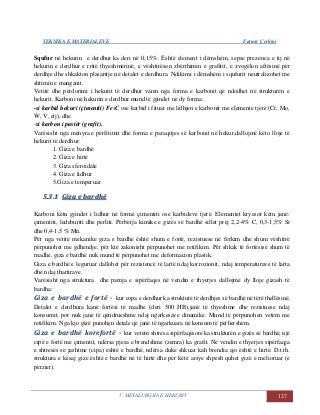 TEKNIKA E MATERIALEVE Fatmir Çerkini
5. METALURGJIA E HEKURIT 127
Squfur në hekurin e derdhur ka deri në 0,15%. Është element i dëmshëm, sepse prezenca e tij në
hekurin e derdhur e rritë thyeshmërinë, e vështirëson zbërthimin e grafitit, e zvogëlon aftësinë për
derdhje dhe shkakton plasaritje në detalet e derdhura. Ndikimi i dëmshëm i squfurit neutralizohet me
shtimin e manganit.
Vetitë dhe përdorimi i hekurit të derdhur varen nga forma e karbonit që ndodhet në strukturën e
hekurit. Karboni në hekurin e derdhur mund të gjindet në dy forma:
-si karbid hekuri (çimentit) Fe3C ose karbid i fituar me lidhjen e karbonit me elemente tjerë (Cr, Mo,
W, V, etj), dhe
-si karbon i pastër (grafit).
Varësisht nga mënyra e përfitimit dhe forma e paraqitjes së karbonit në hekur,dallojmë këto lloje të
hekurit të derdhur:
1. Giza e bardhë
2. Giza e hirtë
3. Giza sferoidale
4. Giza e lidhur
5.Giza e temperuar
55..33..11 GGiizzaa ee bbaarrddhhëë
Karboni këtu gjindet i lidhur në formë çimentiti ose karbideve tjerë. Elementet kryesor këtu janë:
çimentiti, ledeburiti dhe perliti. Përbërja kimike e gizës së bardhë sillet prej 2,2-4% C, 0,3-1,5% Si
dhe 0,4-1,5 % Mn.
Për nga vetitë mekanike giza e bardhë është shum e fortë, rezistuese në fërkim dhe shum vështirë
përpunohet me gdhendje, për ktë zakonisht përpunohet me retifikim. Për shkak të fortësisë shum të
madhe, giza e bardhë nuk mund të përpunohet me deformacion plastik.
Giza e bardhë e leguruar dallohet për rezistencë të lartë ndaj korrozionit, ndaj temperaturave të larta
dhe ndaj thartirave.
Varësisht nga struktura dhe pamja e sipërfaqes në vendin e thyerjes dallojmë dy lloje gizash të
bardha:
Giza e bardhë e fortë - kur copa e derdhur ka strukturë të derdhjes së bardhë në tërë thellësinë.
Detalet e derdhura kanë fortësi të madhe (deri 500 HB),janë të thyeshme dhe rezistuese ndaj
konsumit, por nuk janë të qëndrueshme ndaj ngarkesave dinamike. Mund të përpunohen vetëm me
retifikim. Nga kjo gizë punohen detale që janë të ngarkuara në konsum të përhershëm.
Giza e bardhë korefortë - kur vetëm shtresa sipërfaqësore ka strukturën e gizës së bardhë, një
cipë e fortë me çimentit, ndërsa pjesa e brendshme (zemra) ka grafit. Në vendin e thyerjes sipërfaqja
e shtresës së jashtme (cipa) është e bardhë, ndërsa duke shkuar kah brendia ajo është e hirtë. D.t.th.
struktura e kësaj gize është e bardhë në të hirtë dhe për këtë arsye shpesh quhet gizë e melioruar (e
përzier).
 