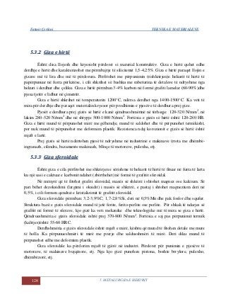 Fatmir Çerkini TEKNIKA E MATERIALEVE
128 5. METALURGJIA E HEKURIT
55..33..22 GGiizzaa ee hhiirrttëë
Është disa llojesh dhe kryesisht përdoret si material konstruktiv. Giza e hirtë quhet edhe
derdhje e hirtë dhe karakterizohet me përmbajtje të siliciumit 1,5-4,25%. Giza e hirtë paraqet llojin e
gizave më të lira dhe më të përdorura. Përfitohet me përpunimin (rishkrirjen)e hekurit të hirtë të
papërpunuar në furra përkatëse, i cili shkrihet së bashku me mbeturina të detaleve të ndryshme nga
hekuri i derdhur dhe çeliku. Giza e hirtë përmban 3-4% karbon në formë grafiti lamelar (60-90%)dhe
pjesa tjetër e lidhur në çimentit.
Giza e hirtë shkrihet në temperaturën 1200°C, ndërsa derdhet nga 1400-1500°C. Ka veti të
mira për derdhje dhe paraqet materialin kryesor për prodhimin e pjesëve të derdhura prej gize.
Pjesët e derdhura prej gizës së hirtë e kanë qëndrueshmërinë në tërheqje 120-320 N/mm2
, në
lakim 280-520 N/mm2
dhe në shtypje 500-1000 N/mm2
. Fortësia e gizës së hirtë është 120-280 HB.
Giza e hirtë mund të përpunohet mirë me gdhendje, mund të saldohet dhe të përpunohet termikisht,
por nuk mund të përpunohet me deformim plastik. Rezistenca ndaj korozionit e gizës së hirtë është
mjaft e lartë.
Prej gizës së hirtë ndërtohen pjesë të ndryshme në industrinë e makinave (rrota me dhëmbë-
ingranazh, cilindra, bazamente makinash, blloqe të motorave, pulexha, etj.
55..33..33 GGiizzaa ssffeerrooiiddaallee
Është giza e cila përfitohet me shkrirjen e sërishme të hekurit të hirtë të fituar në furra të larta
ku një sasi e caktuar e karbonit ndahet (zbërthehet) në formë të grafitit sferoidal.
Në mënyrë që të fitohet grafiti sferoidal, masës së shkrirë i shtohet magnez ose kalcium. Së
pari bëhet dezoksidimi (largimi i oksidit) i masës së shkrirë, e pastaj i shtohet magnezium deri në
0,5%, i cili formon qendrat e kristalizimit të grafitit sferoidal.
Giza sferoidale përmban: 3,2-3,9%C, 1,7-2,8%Si, deri në 0,5%Mn dhe pak fosfor dhe squfur.
Struktura bazë e gizës sferoidale mund të jetë ferite, ferito-perlite ose perlite. Për shkak të ndarjes së
grafitit në formë të sferave, kjo gizë ka veti mekanike dhe teknologjike më të mira se giza e hirtë.
Qëndrueshmëria e gizës sferoidale është prej 370-800 N/mm2
. Fortësia e saj pas përpunimit termik
(kalitjes)është 55-60 HRC.
Derdhshmëria e gizës sferoidale është mjaft e mirë, kështu që mund të fitohen detale me mure
të holla. Ka përpunueshmëri të mirë me prerje dhe saldueshmëri të mirë. Deri diku mund të
përpunohet edhe me deformim plastik.
Giza sferoidale ka përdorim mjaft të gjërë në industri. Përdoret për punimin e pjesëve të
motorave, të makinave bujqësore, etj. Nga kjo gizë punohen pistona, boshte brrylore, pulexho,
dhëmbëzorë, etj.
 