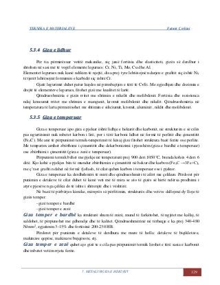 TEKNIKA E MATERIALEVE Fatmir Çerkini
5. METALURGJIA E HEKURIT 129
55..33..44 GGiizzaa ee lliiddhhuurr
Për tia përmirësuar vetitë mekanike, siç janë fortësia dhe elasticiteti, gizës së derdhur i
shtohen në sasi më të vogël elemente legurues: Cr, Ni, Ti, Mo, Cu dhe Al.
Elementet legurues nuk kanë ndikim të njejtë, disa prej tyre lehtësojnë ndarjen e grafitit siç është Ni,
të tjerët lehtësojnë formimin e karbidit siç është Cr.
Gjatë legurimit duhet patur kujdes në përmbajtjen e tërë të C+Si. Me zgjedhjen dhe dozimin e
drejtë të elementeve legurues, fitohet gizë me kualitet të lartë.
Qëndrueshmëria e gizës rritet me shtimin e nikelit dhe molibdenit. Fortësia dhe rezistenca
ndaj konsumit rritet me shtimin e manganit, kromit molibdenit dhe nikelit. Qëndrueshmëria në
temperatura të larta përmirësohet me shtimin e siliciumit, kromit, aluminit , niklit dhe molibdenit.
55..33..55 GGiizzaa ee tteemmppeerruuaarr
Giza e temperuar apo giza e pjekur është lidhje e hekurit dhe karbonit, në strukturën e së cilës
pas ngurtësimit nuk mbetet karbon i lirë, por i tërë karboni lidhet në formë të perlitit dhe çimentitit
(Fe3C). Me anë të përpunimit termik-temperimit të kësaj gize fitohet struktura bazë ferite ose perlite.
Me temperim arrihet zbërthimi i çimentitit dhe dekarbonizimi i pjesshëm (giza e bardhë e temperuar)
ose zbërthimi i çimentitit (giza e zezë e temperuar).
Përpunimi termik bëhet me pjekje në temperaturë prej 900 deri 1050°C, brenda kohës 4 deri 6
ditë. Kjo kohë e pjekjes bën të mundur zbërthimin e çimentitit në hekur dhe karbon (Fe3C →3Fe+C),
me ç’rast grafiti ndahet në formë fjollash, të cilat quhen karbon i temperuar ose i pjekur.
Giza e temperuar ka derdhshmëri të mirë dhe qëndrueshmëri të afërt me çelikun. Përdoret për
punimin e detaleve të cilat duhet të kenë veti më të mira se ato të gizës së hirtë ndërsa prodhimi i
atyre pjesëve nga çeliku do të ishte i shtrenjtë dhe i vështirë.
Në bazë të përbërjes kimike, mënyrës së përfitimin, strukturës dhe vetive dallojmë dy lloje të
gizës temper:
- gizë temper e bardhë
- gizë temper e zezë
Giza temper e bardhë ka strukturë shum të mirë, mund të farkëtohet, të ngjitet me kallaj, të
saldohet, të përpunohet me gdhendje dhe të kalitet. Qëndrueshmërinë në tërheqje e ka prej 340-480
N/mm2
, zgjatimin 3-15% dhe fortësinë 200-230 HB.
Përdoret për punimin e detaleve të derdhura me mure të holla: detaleve të biçikletave,
makinave qepëse, makinave bujqësore, etj.
Giza temper e zezë quhet ajo gizë te e cila pas përpunimit termik lirohet e tërë sasia e karbonit
dhe mbetet vetëm rrjeta ferite.
 