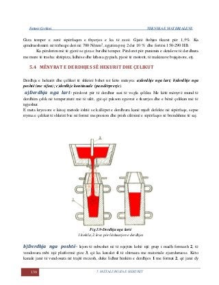 Fatmir Çerkini TEKNIKA E MATERIALEVE
130 5. METALURGJIA E HEKURIT
Giza temper e zezë sipërfaqen e thyerjes e ka të zezë. Gjatë ftohjes tkuret për 1,5%. Ka
qëndrueshmëri në tërheqje deri në 700 N/mm2
, zgjatim prej 2 der 10 % dhe fortësi 150-290 HB.
Ka përdorim më të gjerë se giza e bardhë temper. Përdoret për punimin e detaleve të derdhura
me mure të trasha: shtëpiza, lidhëse dhe kthesa gypash, pjesë të motorit, të makinave bujqësore, etj.
5.4 MËNYRAT E DERDHJES SË HEKURIT DHE ÇELIKUT
Derdhja e hekurit dhe çelikut të shkrirë bëhet në këto mënyra: a)derdhje nga lart; b)derdhje nga
poshtë (me sifon); c)derdhje kontinuale (pa ndërprerje).
a)Derdhja nga lart- përdoret për të derdhur sasi të vogla çeliku. Me këtë mënyrë mund të
derdhim çelik në temperaturë më të ulët, gjë që pakson zgavrat e tkurrjes dhe e bënë çelikun më të
ngjeshur.
E meta kryesore e kësaj metode është se kallëpet e derdhura kanë mjaft defekte në sipërfaqe, sepse
rryma e çelikut të shkrirë bie në formë me presion dhe prish cilësinë e sipërfaqes së brendshme të saj.
Fig.5.9-Derdhja nga lartë
1.kokila, 2.leva pör lëshuarjen e derdhjes
b)Derdhja nga poshtë- lejon të mbushet në të njejtën kohë një grup i madh formash 2, të
vendosura mbi një platformë gize 3, që ka kanalet 4 të shtruara me materiale zjarrduruese. Këto
kanale janë të vendosura në trajtë rrezesh, duke lidhur hinkën e derdhjes 1 me format 2, që janë dy
 
