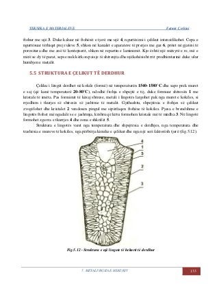 TEKNIKA E MATERIALEVE Fatmir Çerkini
5. METALURGJIA E HEKURIT 133
ftohur me ujë 3. Duke kaluar në ftohësit e tjerë me ujë 4, ngurtësimi i çelikut intensifikohet. Copa e
ngurtësuar tërhiqet prej ruleve 5, shkon në kanalet e aparateve të prerjes me gaz 6, pritet në gjatësi të
porositura dhe me anë të kontejnerit, shkon në repartin e laminimit. Kjo është një mënyrë e re, më e
mirë se dy të parat, sepse nuk kërkon paisje të shtrenjta dhe njëkohësisht rrit prodhimtarinë duke ulur
humbjen e metalit.
5.5 STRUKTURA E ÇELIKUT TË DERDHUR
Çeliku i lëngët derdhet në kokile (formë) në temperaturën 1540-1580°C dhe sapo prek muret
e saj (që kanë temperaturë 20-80°C), ndodhë ftohja e shpejtë e tij, duke formuar shtresën 1 me
kristale të imëta. Pas formimit të kësaj shtrese, metali i lingotës largohet pak nga muret e kokiles, si
rrjedhim i tkurjes së shtresës së jashtme të metalit. Gjithashtu, shpejtësia e ftohjes së çelikut
zvogëlohet dhe kristalet 2 vendosen pingul me sipërfaqen ftohëse të kokiles. Pjesa e brendshme e
lingotës ftohet më ngadalë se e jashtmja, kështu që këtu formohen kristale më të mëdha 3. Në lingotë
formohet zgavra e tkurrjes 4 dhe zona e shkrifët 5.
Struktura e lingotës varet nga temperatura dhe shpejtësia e derdhjes, nga temperatura dhe
trashësia e mureve të kokiles, nga përbërja kimike e çelikut dhe nga një seri faktorësh tjerë (fig.5.12).
Fig.5.12 - Struktura e një lingote të hekurit të derdhur
 