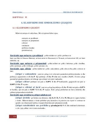 Fatmir Çerkini TEKNIKA E MATERIALEVE
134 6. KLASIFIKIMI DHE SIMBOLIZIMI I ÇELIQEVE
KAPITULLI VI
6. KLASIFIKIMI DHE SIMBOLIZIMI I ÇELIQEVE
6.1 KLASIFIKIMI I ÇELIKUT
Bëhet në mënyra të ndryshme. Më së tepërmi bëhet sipas:
- mënyrës së prodhimit
- mënyrës së përpunimit
- cilësisë
- strukturës
- përbërjes kimike
- përdorimit,etj.
VVaarrëëssiisshhtt nnggaa mmëënnyyrraa ee pprrooddhhiimmiitt çeliku ndahet në: çelik i përfituar në
furrë me flakë të Simens-Martinit, në konvertorë të Besemerit, të Tomasit, në konvertorë LD, në furrë
elektrike, etj.
VVaarrëëssiisshhtt nnggaa mmëënnyyrraa ee ppëërrppuunniimmiitt çeliku ndahet në: çelik i farkëtuar, çelik i derdhur,
çelik i petëzuar, çelik i tërhequr, çelik i presuar, etj.
VVaarrëëssiisshhtt nnggaa cciillëëssiiaa çeliku ndahet në: çelik i zakonshëm, çelik cilësor dhe çelik i cilësisë së
lartë.
Çeliqet e zakonshëm janë ato çeliqe te të cilat nuk garantohet përbërja kimike si dhe
përbërja e papastërtive të S dhe P. Kjo përbërje e S dhe P është më e madhe se 0,1%. Te këto çeliqe
garantohet qëndrueshmëria në tërheqje apo ndonjë veti tjetër mekanike.
Çeliqet cilësor përbëjnë më pak se 0,09% S dhe P bashkarisht, gjegjësisht më pak se
0,045% S dhe P veçmas..
Çeliqet e cilësisë së lartë janë ato çeliqe ku përbërja e S dhe P është më pak se 0,07%
së bashku, apo më pak se 0,035 % S dhe P veçmas. Këto çeliqe përfitohen në furra elektrike dhe
çdoherë përpunohen termikisht.
VVaarrëëssiisshhtt nnggaa ssttrruukkttuurraa ççeelliiqqeett nnddaahheenn nnëë::
Çeliqet feritike që fitohen me shtimin e Al, Si, P, Ti, V, Cr, W, Mo për të zgjeru fushën
e feritit. Mikrostruktura e feritit përbëhet prej kristaleve të përziera me rrjetë të centruar në
qendër, me shumë pak karbon, të papërshtatshme për përpunim termik.
Çeliqet eutektoidale ose perlitike që përmbajnë 0,8 % C dhe strukturë kokërrimët,
e cila i jep çelikut veti të mira mekanike.
 