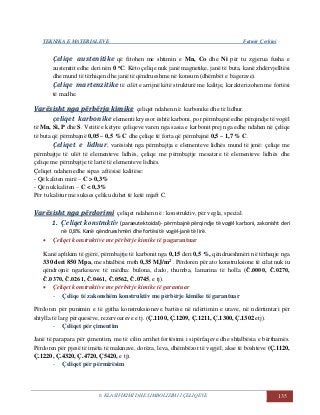 TEKNIKA E MATERIALEVE Fatmir Çerkini
6. KLASIFIKIMI DHE SIMBOLIZIMI I ÇELIQEVE 135
Çeliqe austenitike që fitohen me shtimin e Mn, Co dhe Ni për tu zgjerua fusha e
austenitit edhe deri nën 0 oC. Këto çeliqe nuk janë magnetike, janë të buta, kanë zhdërvjelltësi
dhe mund të tërhiqen dhe janë të qëndrueshme në konsum (dhëmbët e bagerave).
Çeliqe martenzitike të cilët e arrijnë këtë strukturë me kalitje, karakterizohen me fortësi
të madhe.
VVaarrëëssiisshhtt nnggaa ppëërrbbëërrjjaa kkiimmiikkee çeliqet ndahen në: karbonike dhe të lidhur.
çeliqet karbonike elementi kryesor është karboni, por përmbajnë edhe përqindje të vogël
të Mn, Si, P dhe S. Vetitë e këtyre çeliqeve varen nga sasia e karbonit prej nga edhe ndahen në çeliqe
të buta që përmbajnë 0,05 – 0,5 % C dhe çeliqe të forta që përmbajnë 0,5 – 1,7 % C.
Çeliqet e lidhur, varësisht nga përmbajtja e elementeve lidhës mund të jenë: çeliqe me
përmbajtje të ulët të elementeve lidhës, çeliqe me përmbajtje mesatare të elementeve lidhës dhe
çeliqe me përmbajtje të lartë të elementeve lidhës.
Çeliqet ndahen edhe sipas aftësisë kalitëse:
- Që kaliten mirë – C > 0,3%
- Që nuk kaliten – C < 0,3%
Për tu kalitur me sukses çeliku duhet të ketë mjaft C.
VVaarrëëssiisshhtt nnggaa ppëërrddoorriimmii çeliqet ndahen në : konstruktiv, për vegla, special.
1. Çeliqet konstruktiv (paraeutektoidal)- përmbajnë përqindje të vogël karboni, zakonisht deri
në 0,8%. Kanë qëndrueshmëri dhe fortësi të vogël-janë të lirë.
 Çeliqet konstruktive me përbërje kimike të pagarantuar
Kanë aplikim të gjërë, përmbajtje të karbonit nga 0,15 deri 0,5 %, qëndrueshmëri në tërheqje nga
330 deri 850 Mpa, me shtalbësi rreth 0,35 MJ/m2 . Përdoren për ato konstruksione të cilat nuk iu
qëndrojnë ngarkesave të mëdha: bulona, dado, thumba, lamarina të holla (Č.0000, Č.0270,
Č.0370, Č.0261, Č.0461, Č.0562, Č.0745, e tj).
 Çeliqet konstruktive me përbërje kimike të garantuar
- Çeliqe të zakonshëm konstruktiv me përbërje kimike të garantuar
Përdoren për punimin e të gjitha konstruksioneve bartëse në ndërtimin e urave, në ndërtimtari për
shtylla të larg përquesëve, rezervoareve e tj. (Ç.1100, Ç.1209, Ç.1211, Ç.1300, Ç.1302 etj).
- Çeliqet për çimentim
Janë të parapara për çimentim, me të cilin arrihet fortësimi i sipërfaqeve dhe shtalbësia e bërthamës.
Përdoren për pjesë të imëta të makinave, dorëza, leva, dhëmbëzor të vegjël, akse të boshteve (Ç.1120,
Ç.1220, Ç.4320, Ç.4720, Ç5420, e tj).
- Çeliqet për përmirësim
 