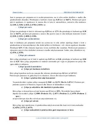 Fatmir Çerkini TEKNIKA E MATERIALEVE
136 6. KLASIFIKIMI DHE SIMBOLIZIMI I ÇELIQEVE
Janë të parapara për përpunim në të nxehtë-përmirësim, me të cilën arrihet shtalbësi e madhe dhe
qëndrueshmëri dinamike. Përmbajtjen e karbonit e kanë nga 0,18 deri në 0,65%. Përdoren për pjesë
pak të ngarkuara, të ngarkesave të mesme dhe të larta të automobilave, motorëve dhe makinave
(Ç.1330, Ç.3130, Ç.4131, Ç.4730, Ç.5430 e tj).
- Çeliqet për susta
Çeliqet me përmbajtje të lartë të siliciumit nga 0,25 deri në 1,7% dhe përmbajtje të karbonit nga 0,38
deri në 0,65%, përdoren për punimin e sustave dhe pjesëve tjera të cilat kërkojnë elasticitet të mirë
(Ç.2130, Ç.2131, Ç.4830, Ç.2330).
- Çeliqet për azotim(nitrim)
Janë të dedikuara për përpunim termik me azotim me të cilin arrihet sipërfaqe shumë e fortë e
qëndrueshme në konsum(shtjerrje) dhe zhdërvjelltësi në bërthamë, i cili i duron ngarkesat dinamike.
Përmbajnë 0,3% C dhe elemente leguruese: krom, molibden dhe vanadium. Përdoren për punimin e
elementeve prej të cilave kërkohet rezistencë e madhe ndaj konsumimit: boshte, akse, dhëmbëzor etj.
(Ç.4734, Ç.4739).
- Çeliqet për automate
Këto çeliqe përmbajnë sasi të lartë të squfurit nga 0,15 deri në 0,26, përmbajtje të karbonit nga 0,06
deri në 0,51. Këto çeliqe përpunohen në makinat automatike për vegla në përpunim me prerje dhe
japin ashkla të ndërprera.
- Çeliqet speciale konstruktive
a) Çeliqet për kushineta rrokullisëse
Këto çeliqe legurohen me krom, mangan dhe silicium, përmbajnë nga 0,3 deri në 1,0 %C.
Përdoren për punimin e të gjitha llojeve të cilindrave, sferave dhe unazave për kushineta.
b) Çeliqet e qëndrueshëm ndaj konsumimit
Veçanërisht është i njohur çeliku i manganit Ç.3160 me 12,5% Mn dhe 1,25%C. Përdoren për
punimin e pjesëve të bluerseve, bagerave dhe shinave të hekurudhave e të ngj.
c) Çeliqet jo ndryshkëse dhe kimikisht të qëndrueshëm
Këto çeliqe si element kryesor kanë kromin nga 13 deri në 18%. Në praktikë hasen shumë
shpeshë krom-nikël çeliqet Ç.4580 (Prokron 11), Ç.4171 (Prokron 2), Ç.4570 (Prokron 2
spec.)
në ujë të detit për akse dhe valvola në anije ndërtimtari e tj.
d) Çeliqet për valvola
Këto çeliqe janë zjarrduruese, të qëndrueshme ndaj korrozionit dhe kanë veti të mira mekanike
(Ç.4270, Ç.4771, Ç.4575).
e) Çeliqet mekanikisht të qëndrueshëm gjatë temperaturave të larta
 