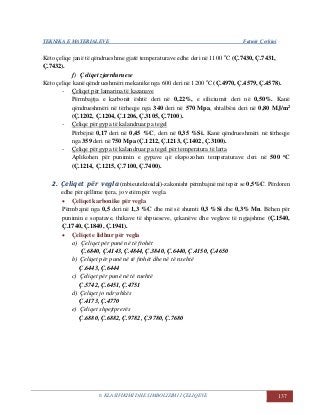 TEKNIKA E MATERIALEVE Fatmir Çerkini
6. KLASIFIKIMI DHE SIMBOLIZIMI I ÇELIQEVE 137
Këto çeliqe janë të qëndrueshme gjatë temperaturave edhe deri në 1100 o
C (Ç.7430, Ç.7431,
Ç.7432).
f) Çeliqet zjarrduruese
Këto çeliqe kanë qëndrueshmëri mekanike nga 600 deri në 1200 o
C (Ç.4970, Ç.4579, Ç.4578).
- Çeliqet për lamarina të kazanave
Përmbajtja e karbonit është deri në 0,22%, e siliciumit deri në 0,50%. Kanë
qëndrueshmëri në tërheqje nga 340 deri në 570 Mpa, shtalbësi deri në 0,80 MJ/m2
(Ç.1202, Ç.1204, Ç.1206, Ç.3105, Ç.7100).
- Çeliqe për gypa të kalandruar pa tegel
Përbëjnë 0,17 deri në 0,45 %C, deri në 0,35 %Si. Kanë qëndrueshmëri në tërheqje
nga 359 deri në 750 Mpa (Ç.1212, Ç.1213, Ç.1402, Ç.3100).
- Çeliqe për gypa të kalandruar pa tegel për temperatura të larta
Aplikohen për punimin e gypave që ekspozohen temperaturave deri në 500 oC
(Ç.1214, Ç.1215, Ç.7100, Ç.7400).
2. Çeliqet për vegla (mbieutektoidal)-zakonisht përmbajnë më tepër se 0,5%C. Përdoren
edhe për qëllime tjera, jo vetëm për vegla.
 Çeliqet karbonike për vegla
Përmbajnë nga 0,5 deri në 1,3 %C dhe më së shumti 0,3 %Si dhe 0,3% Mn. Bëhen për
punimin e sopatave, thikave të shpueseve, çekanëve dhe veglave të ngjajshme (Ç.1540,
Ç.1740, Ç.1840, Ç.1941).
 Çeliqet e lidhur për vegla
a) Çeliqet për punë në të ftohët
Ç.6840, Ç.4143, Ç.4844, Ç.3840, Ç.6440, Ç.4150, Ç.4650
b) Çeliqet për punë në të ftohët dhe në të nxehtë
Ç.6443, Ç.6444
c) Çeliqet për punë në të nxehtë
Ç.5742, Ç.6451, Ç.4751
d) Çeliqet jo ndryshkës
Ç.4173, Ç.4770
e) Çeliqet shpejtprerës
Ç.6880, Ç.6882, Ç.9782, Ç.9780, Ç.7680
 