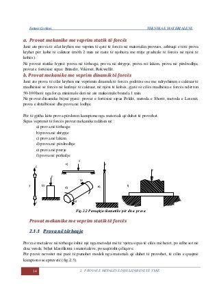 Fatmir Çerkini TEKNIKA E MATERIALEVE
14 2. PROVAT E METALEVE DHE LIDHJEVE TË TYRE
aa.. PPrroovvaatt mmeekkaanniikkee mmee vveepprriimm ssttaattiikk ttëë ffoorrccëëss
Janë ato prova të cilat kryhen me veprim të qetë të forcës në materialin provues, ashtuqë e tërë prova
kryhet për kohë të caktuar (rreth 2 min në raste të njohura me rritje graduale të forcës në njësi të
kohës).
Në provat statike hyjnë: prova në tërheqje, prova në shtypje, prova në lakim, prova në përdredhje,
provat e fortësisë sipas: Brinelit, Vikersit, Rokwellit.
bb.. PPrroovvaatt mmeekkaanniikkee mmee vveepprriimm ddiinnaammiikk ttëë ffoorrccëëss
Janë ato prova të cilat kryhen me veprimin dinamik të forcës goditëse ose me ndryshimin e caktuar të
madhësisë së forcës në kufinjë të caktuar, në njësi të kohës, gjatë së cilës madhësia e forcës ndërron
50-100 herë nga forca minimale deri në ate maksimale brenda 1 min.
Në provat dinamike bëjnë pjesë: provat e fortësisë sipas Poldit, metoda e Shorit, metoda e Lesenit,
prova e shtalbësisë dhe prova në lodhje.
Për të gjitha këto prova përdoren kampione nga materiali që duhet të provohet.
Sipas veprimit të forcës provat mekanike ndahen në :
a) prova në tërheqje
b) prova në shtypje
c) prova në lakim
d) prova në përdredhje
e) prova në prerje
f) prova në përkulje
Fig.2.2 Paraqitja skematike për disa prova
PPrroovvaatt mmeekkaanniikkee mmee vveepprriimm ssttaattiikk ttëë ffoorrccëëss
22..11..11 PPrroovvaa nnëë ttëërrhheeqqjjee
Prova e metaleve në tërheqje është një nga metodat më të vjetra sipas të cilës më heret, po edhe sot në
disa vende, bëhet klasifikimi i materialeve, posaqërisht çeliqeve.
Për provë nevoitet më parë të punohet modeli nga materiali që duhet të provohet, të cilin e quajmë
kampion ose epruvetë (fig.2.3).
 