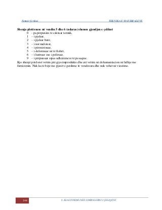 Fatmir Çerkini TEKNIKA E MATERIALEVE
144 6. KLASIFIKIMI DHE SIMBOLIZIMI I ÇELIQEVE
Shenja plotësuese në vendin 5 dhe 6 (ndaras) shenon gjendjen e çelikut
0 - pa përpunim të caktuar termik,
1 – i pjekur,
2 – i pjekur butë,
3 – i normalizuar,
4 – i përmirësuar,
5 – i deformuar në të ftohët,
6 – i lustruar ose i poliruar,
9 – i përpunuar sipas udhëzimeve të posaçme.
Kjo shenjë përdoret vetëm për gjysëmprodukte dhe atë vetëm në dokumentacion në lidhje me
furnizimin. Nuk ka të bëjë me pjesët e gatshme të vendosura dhe nuk vehet në vizatime.
 