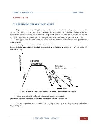 TEKNIKA E MATERIALEVE Fatmir Çerkini
7. PËRPUNIMI TERMIK I METALEVE 147
KAPITULLI VII
7. PËRPUNIMI TERMIK I METALEVE
Përpunim termik quajmë të gjitha veprimet termike me të cilat fitojmë gjendje strukturale të
caktuar me qëllim që të sigurojmë karakteristika mekanike, teknologjike, fiziko-kimike të
përcaktuara. Nxehtësia është faktori kryesor i përpunimit termik. Me ndikimin e nxehtësisë, metalit
apo një lidhjeje, pa ia ndryshuar gjendjen agregate, arrijmë të ia ndryshojmë gjendjen strukturale.
Nëse gjatë këtij ndikimi i shtojmë edhe veprimet kimike, atëherë kemi bërë përpunimin
kimiko-termik.
Ndër përpunimet termike më të rëndësishme janë:
Pjekja, kalitja, normalizimi, riardhja, përpunimi në të ftohët (me ngrirje nën 0°C, zakonisht -60
deri -80°C), etj.
Fig.7.1-Paraqitja grafike e përpunimeve termike në diagr. (temperatura-koha)
Ndërsa proceset më të njohura të përpunimit kimiko-termik janë:
çimentimi, azotimi, cianizimi, alterizimi, kromizimi, silicimi, borimi, etj.
Disa nga përpunimet më të rëndësishme të çeliqeve janë treguar në diagramin e gjendjes Fe-
Fe3C, në fig.7.2.
 