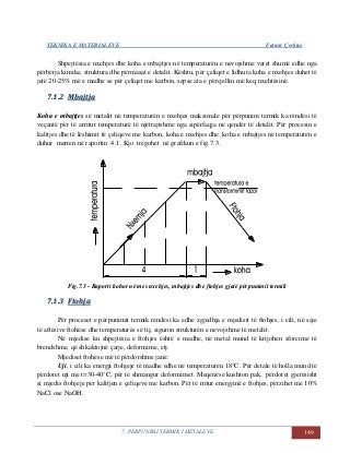 TEKNIKA E MATERIALEVE Fatmir Çerkini
7. PËRPUNIMI TERMIK I METALEVE 149
Shpejtësia e nxehjes dhe koha e mbajtjes në temperaturën e nevojshme varet shumë edhe nga
përbërja kimike, struktura dhe përmasat e detalit. Kështu, për çeliqet e lidhura koha e nxehjes duhet të
jetë 20-25% më e madhe se për çeliqet me karbon, sepse ata e përcjellin më keq nxehtësinë.
77..11..22 MMbbaajjttjjaa
Koha e mbajtjes së metalit në temperaturën e nxehjes maksimale për përpunim termik ka rëndësi të
veçantë për të arritur temperaturë të njëtrajtshme nga sipërfaqja në qendër të detalit. Për procesin e
kalitjes dhe të lëshimit të çeliqeve me karbon, koha e nxehjes dhe koha e mbajtjes në temperaturën e
duhur merren në raportin 4:1. Kjo tregohet në grafikun e fig.7.3.
Fig.7.3 - Raporti kohor në mes nxehjes, mbajtjes dhe ftohjes gjatë përpunimit termik
77..11..33 FFttoohhjjaa
Për proceset e përpunimit termik rëndësi ka edhe zgjedhja e mjedisit të ftohjes, i cili, në saje
të aftësive ftohëse dhe temperaturës së tij, siguron strukturën e nevojshme të metalit.
Në mjedise ku shpejtësia e ftohjes është e madhe, në metal mund të krijohen sforcime të
brendshme, që shkaktojnë çarje, deformime, etj.
Mjediset ftohëse më të përdorshme janë:
Uji, i cili ka energji ftohjeje të madhe edhe në temperaturën 18°C. Për detale të holla mund të
përdoret uji me t=30-40°C, për të shmangur deformimet. Meqenëse kushton pak, përdoret gjerësisht
si mjedis ftohjeje për kalitjen e çeliqeve me karbon. Për të rritur energjinë e ftohjes, përzihet me 10%
NaCl ose NaOH.
 