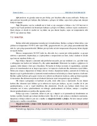 Fatmir Çerkini TEKNIKA E MATERIALEVE
150 7. PËRPUNIMI TERMIK I METALEVE
Ajri përdoret në gjendje natyrore për ftohje, por krijohen edhe rryma artificiale. Ftohja me
ajër përdoret kryesisht për kalitjen dhe lëshimin e çeliqeve të lidhur, sepse këto çeliqe nuk durojnë
ftohje të shpejtë.
Vaji. Meqenëse vaji ka veshtulli më të lartë se uji, energjinë e ftohjes e ka 3-10 herë më të
vogël se uji.Vajrat përdoren më shumë për kalitjen e çeliqeve të lidhura, sidomos vajrat e makinerive.
Gjatë zhytjes së detalit të nxehtë në vaj duhet me pas shumë kujdes, sepse në temperaturën mbi
250°C vaji ndizet me flakë.
7.2 KALITJA
Kalitja është ndër përpunimet termike më të rëndësishme. Kalitja e çeliqeve bëhet duke e nxe
çelikun në temperaturë 30-50°C mbi vijën GSK, gjegjësisht mbi Ac3 për çeliqe paraeutektoidal dhe
mbi Ac1 për çeliqe paseutektoidal. Mbahet për një kohë në këtë temperaturë dhe pastaj ftohet shpejtë
në mjedis ftohës.
Shtesa e temperaturës 30-50°C (mbi Ac3 dhe mbi Ac1), merret për efekte praktike si që janë
saktësia e aparaturës, shpërndarja jo e njëtrajtshme e temperaturës në furrë, koha e kalimit të detalit
nga furra në mjedisin ftohës, etj.
Nga ftohja e shpejtë e austenitit nuk përfitohet më perlit, por një strukturë e re, që është tretje
e mbingopur me karbon në hekurin Feα dhe quhet martenzit. Martenziti ka trajtën e gjilpërave të
zgjatura, është shumë i fortë por i thyeshëm. Në kushte të ftohjes normale, të ngadalshme, austeniti
para se të transformohet në α, largon nga rrjeta e vet tepricën e karbonit dhe elementeve tjerë lidhës.
Ndërsa me rritjen e shpejtësisë së ftohjes deri në vlerën e shpejtësisë kritike, austeniti do të ftohet aq
shpejtë sa që të gjitha kristalet γ (austenit) transformohen në α kristale pa e liruar tepricën e karbonit.
Kështu i gjithë karboni që ka qenë i tretur në γ mbetet me dhunë në rrjetën α, ashtu që krijon gjendje
të tensionuar dhe deformon rrjetën α të hekurit (kalon në rrjetë tetragonale nga ajo kubike).
Me rritjen e përqindjes së karbonit në çelik, rritet edhe sasia e martenzitit. Sa më shumë
karbon dhe elemente tjerë lidhëse që të mbeten në rrjetë pas kalitjes, aq më e madhe do të jetë
qëndrueshmëria, e më e vogël shtalbësia dhe plasticiteti. D.m.th. pas kalitjes detali fiton veti
mekanike më të mira, qëndrueshmëri në tërheqje, qëndrueshmëri në fërkim, mirëpo i zvoglohet
shumë qëndrueshmëria në goditje dhe zgjatim relativ.
Ftohja nga zona e austenitit, duhet të jetë aq e shpejtë sa të pamundësojë shndërrimin në
fushën e perlitit, beinitit apo ndonjë strukture tjetër. Kjo d.t.th. se për arritjen e strukturës martenzite,
shpejtësia e ftohjes duhet të jetë më e madhe se shpejtësia kritike e ftohjes. Në këtë mënyrë arrihet
fortësia më e madhe e mundëshme.
Shpejtësia kritike e ftohjes është shpejtësia më e vogël gjatë së cilës vie deri te transformimi
i austenitit në martenzit.
Varësisht nga shpejtësia e ftohjes mund të fitohen struktura të ndryshme (fig.7.4)
 