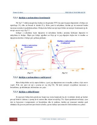 Fatmir Çerkini TEKNIKA E MATERIALEVE
154 7. PËRPUNIMI TERMIK I METALEVE
77..22..11 KKaalliittjjaa ee zzaakkoonnsshhmmee kkoonnttiinnuuaallee
Në fig.7.7 është paraqitë kjo kalitje në diagramin TTT, ku janë treguar shpejtësitë e ftohjes në
sipërfaqe (V1) dhe në brendi të detalit (V2). Këto janë të ndryshme, kështu që në material lindin
tensione termike të padëshirueshme. Ftohja këtu bëhet me një mjet ftohës në mënyrë kontinuale (p.sh.
në ujë ose në vaj), fig.7.7.
Çeliqet e ndryshme kanë shpejtësi të ndryshme kritike, prandaj kërkojnë shpejtësi të
ndryshme të ftohjes. Mjeti për ftohje zgjidhet asi lloji që të jep shpejtësi diçka më të madhe se
shpejtësia kritike e ftohjes për çelikun përkatës.
Fig.7.7 Fig.7.8
77..22..22 KKaalliittjjaa ee zzaakkoonnsshhmmee ee nnddëërrpprreerrëë
Këtu ftohja bëhet në dy mjete ftohëse, i pari jep shpejtësinë më të madhe, ndërsa i dyti më të
vogël. P.sh. më parë në ujë e pastaj në vaj (fig.7.8). Në këtë mënyrë zvoglohen tensionet e
brendshme, që shkaktojnë deformime ose çarje.
77..22..33 KKaalliittjjaa ee sshhkkaallllëëzzuuaarr
Si mjet për ftohje këtu përdoren banjot me tretje kripërash ku do të mbahet detali që kalitet
për një kohë të caktuar, e pastaj do të nxirret dhe zhytet në ujë(fig.7.9). Gjatë qëndrimit në banjë, vjen
deri te barazimi i temperaturës së brendshme dhe të jashtme, kështu që tensionet termike gadi
zhduken. Ky proces përdoret për detale të holla, që me kalitje tjera mund të deformohen ose çahen.
 