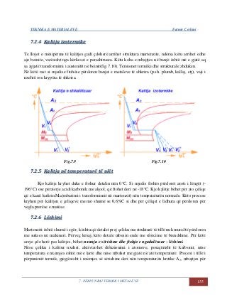 TEKNIKA E MATERIALEVE Fatmir Çerkini
7. PËRPUNIMI TERMIK I METALEVE 155
77..22..44 KKaalliittjjaa iizzootteerrmmiikkee
Te llojet e mësipërme të kalitjes gadi çdoherë arrihet struktura martenzite, ndërsa këtu arrihet edhe
ajo beinite, varësisht nga kërkesat e parashtruara. Këtu koha e mbajtjes në banjë është më e gjatë aq
sa zgjatë transformimi i austenitit në beinit(fig.7.10). Tensionet termike dhe strukturale zhduken.
Në këtë rast si mjedise ftohëse përdoren banjat e metaleve të shkrira (p.sh. plumb, kallaj, etj), vaji i
nxehtë ose krypëra të shkrira.
Fig.7.9 Fig.7.10
77..22..55 KKaalliittjjaa nnëë tteemmppeerraattuurrëë ttëë uullëëtt
Kjo kalitje kryhet duke e ftohur detalin nën 0°C. Si mjedis ftohës përdoret azoti i lëngët (-
196°C) ose përzierje acidi karbonik me akool, që ftohet deri në -18°C. Kjo kalitje bëhet për ato çeliqe
që e kanë kufirin Mm(mbarimi i transformimit në martenzit) nën temperaturën normale. Këto procese
kryhen për kalitjen e çeliqeve me më shumë se 0,6%C si dhe për çeliqet e lidhura që përdoren për
vegla prerëse e matëse.
77..22..66 LLëësshhiimmii
Martenziti është shumë i egër, kështu që detalet prej çeliku me strukturë të tillë nuk mund të përdoren
me sukses në makineri. Përveç kësaj, këto detale mbesin ende me sforcime të brendshme. Për këtë
arsye çdo herë pas kalitjes, bëhet nxemja e sërishme dhe ftohja e ngadalësuar – lëshimi.
Nëse çeliku i kalitur nxehet, aktivizohet difuzionimi i atomeve, posaçërisht të karbonit, nëse
temperatura e nxemjes është më e lartë dhe nëse mbahet më gjatë në atë temperaturë. Procesi i tillë i
përpunimit termik, gjegjësisht i nxemjes së sërishme deri nën temperaturën kritike A1, mbajtjes për
 