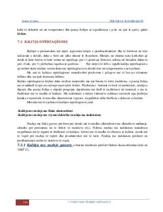 Fatmir Çerkini TEKNIKA E MATERIALEVE
156 7. PËRPUNIMI TERMIK I METALEVE
kohë të shkurtër në atë temperaturë dhe pastaj ftohjes së ngadalësuar ( p.sh. në ajër të qetë), quhet
lëshim.
7.3 KALITJA SIPËRFAQËSORE
Kalitjet e përmendura më sipër, siguronin rritjen e qëndrueshmërisë dhe të fortësisë në tërë
seksionin e detalit, duke e bërë atë edhe shumë të thyeshëm. Mirëpo, në shumë raste kërkohet që
detali të ketë fortësi të lartë vetëm në sipërfaqe, për t’i qëndruar fërkimit, ndërsa në brendësi duhet të
jetë i butë, për t’i përballuar ngarkesat goditëse. Një detyrë të tillë e zgjidh kalitja sipërfaqësore,
që arrihet duke nxehur vetëm shtresën sipërfaqësore të detalit deri në temperaturën e nevojshme.
Me anë të kalitjes sipërfaqësore mundësohet përdorimi i çeliqeve më të lira pa elemente
lidhëse dhe me pak elemente lidhëse.
Kalitja sipërfaqësore kryhet duke nxehur materialin me një burim të fortë nxehtësie, e pastaj ftohja
me vrushkull të ujit ose ndonjë mjet tjetër ftohës. Përdorimi i burimit të fortë të nxehtësisë, nxehja e
shpejtë dhe pastaj ftohja e shpejtë pengojnë depërtimin më thell të nxehtësisë në material, e me te
thellësinë më të madhe të kalitjes. Me ndërrimin e këtyre faktorëve ndikues varësisht nga përbërja
kimike e materialit, forma dhe dimensionet e pjesës, rregullohet edhe thellësia e shtresës së kalitur.
Metodat më të njohura të kalitjes sipërfaqësore janë:
-Kalitja me nxehje me flakë oksiacetileni
-Kalitja me nxehje me rrymë elektrike (nxehja me induksion)
Nxehja me flakë gazore përdoret për detale më të mëdha (dhëmbëzor me dhëmbë të mdhenjë,
cilindra për petëzimin në të ftohët të metaleve etj.). Ndërsa nxehja me induksion mundëson
rregullimin më të sigurtë të thellësisë së kalitjes, fortësi më të madhe të shtresës së kalitur, rrezik më
të vogël për nxehje të tepërt dhe produktivitet më të lartë. Nxehja me induksion përdoret në
prodhimtarinë serike të detaleve të vogla.
77..33..11 KKaalliittjjaa mmee nnxxeehhjjee ggaazzoorree,, si burim nxehtësie përdorë flakën oksiacetilenike (deri në
32000
C).
 