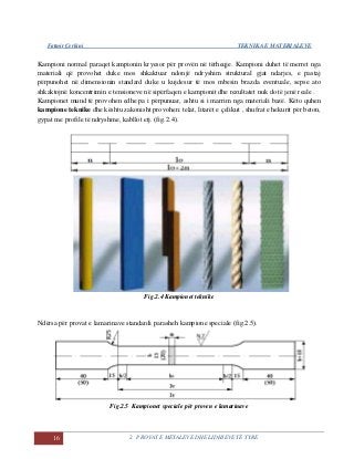 Fatmir Çerkini TEKNIKA E MATERIALEVE
16 2. PROVAT E METALEVE DHE LIDHJEVE TË TYRE
Kampioni normal paraqet kampionin kryesor për provën në tërheqje. Kampioni duhet të merret nga
materiali që provohet duke mos shkaktuar ndonjë ndryshim struktural gjat ndarjes, e pastaj
përpunohet në dimensionin standard duke u kujdesur të mos mbesin brazda eventuale, sepse ato
shkaktojnë koncentrimin e tensioneve në sipërfaqen e kampionit dhe rezultatet nuk do të jenë reale .
Kampionet mund të provohen edhe pa i përpunuar, ashtu si i marrim nga materiali bazë. Këto quhen
kampione teknike dhe kështu zakonisht provohen: telat, litarët e çelikut , shufrat e hekurit për beton,
gypat me profile të ndryshme, kabllot etj. (fig.2.4).
Fig.2.4 Kampionet teknike
Ndërsa për provat e lamarinave standardi parasheh kampione speciale (fig.2.5).
Fig.2.5 Kampionet speciale për proven e lamarinave
 