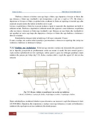 Fatmir Çerkini TEKNIKA E MATERIALEVE
160 7. PËRPUNIMI TERMIK I METALEVE
Thellësia e shtresës së kalitur varet nga fuqia e flakës, nga shpejtësia e lëvizjes së flakës dhe
nga distanca e flakës nga vrushkulli i ujit (temperatura e ujit më e vogël se 150
). Me rritjen e
shpejtësisë së lëvizjes së flakës zvoglohet koha e ndikimit të flakës në sipërfaqe të metalit nga edhe
materiali më pak nxehet dhe kalitet në thellësi më të vogël.
Lëvizja e ngadalshme e flakës ka si pasojë nxehjen e tepërt të materialit dhe depërtimit më thellë të
ndikimit termik. Thellësia e depërtimit të ndikimit termik dhe zgjërimi i zonës kalimtare, rregullohen
edhe me rritjen e distancës së flakës nga vrushkulli i ujit. Distanca në mes flakës dhe vrushkullit të
ujit zgjedhet në varësi nga fuqia dhe shpejtësia e lëvizjes së flakës dhe nga thellësia e dëshiruar e
shtresës së kalitur.
Praktikisht kjo distancë është në kufijt nga 5-40 mm ( zakonisht 15 mm).
E metë e nxehjes me acetilen është tejnxehja e paevitueshme e shtresave në sipërfaqe dhe arritja me
vështirësi e thellësisë së dëshiruar të kalitjes.
77..33..22 KKaalliittjjaa mmee iinndduukkssiioonn --Është një nga metodat e nxehjes më ekonomike dhe që përdoret
më së shpeshti, posaçërisht në prodhimtarinë serike me numër të madh. Me këtë metodë pjesët e
vogla nxehen njëkohësisht në tërë sipërfaqen, ndërsa pjesët e gjata me tërheqjen pandërpre nëpër
induktor dhe paisjen për ftohje (fig.7.15). Koha e nxehjes është e vogël dhe zgjatë 0,5 deri në disa
sekonda.
Fig.7.15- Skema e kalitjes së pandërprerë me nxehje me induksion
1-detali, 2-induktori, 3-paisja për ftohje, 4-sipërfaqja e nxehur, 5-sipërfaqja e kalitur
Nëpër mbështjelljen e induktorit lëshohet rryma alternative me tension të vogël dhe frekuencë të lartë
(10-3000 KHz). Shpejtësia dhe temperatura e nxehjes varen nga frekuenca e rrymës në bërthamën e
induktorit dhe nga hapësira në mes induktorit dhe detalit punues.
 