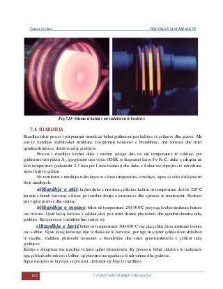 Fatmir Çerkini TEKNIKA E MATERIALEVE
162 7. PËRPUNIMI TERMIK I METALEVE
Fig.7.18 -Skema të kalitjes me induksion të boshteve
7.4 RIARDHJA
Riardhja është proces i përpunimit termik që bëhet gjithmonë pas kalitjes së çeliqeve dhe gizave. Me
anë të riardhjes stabilizohet struktura, zvogëlohen tensionet e brendshme, ulet fortësia dhe rritet
qëndrueshmëria e detaleve ndaj goditjeve.
Procesi i riardhjes kryhet duke i nxehur çeliqet deri në një temperaturë të caktuar, por
gjithmonë nën pikën A1, gjegjësisht nën vijën GOSK të diagramit fazor Fe-Fe3C, duke e mbajtur në
këtë temperaturë (zakonisht 2-3 min për 1 mm trashësi) dhe duke e ftohur me shpejtësi të ndryshme,
sipas llojit të çelikut.
Në rezultatet e riardhjes rolin kryesor e luan temperatura e nxehjes, sipas së cilës dallojmë tri
lloje riardhjesh:
aa))RRiiaarrddhhjjee ee uullëëtt, kryhet duke e rinxehur çelikun e kalitur në temperaturë deri në 220°C
ku nuk e humb fortësinë e fituar, por arrihet zbutja e tensioneve dhe egërsisë së martenzitit. Përdoret
për veglat prerëse dhe matëse.
bb))RRiiaarrddhhjjaa ee mmeessmmee, bëhet në temperaturë 250-500°C prej nga fitohet struktura beinite
ose trostite. Gjatë kësaj fortësia e çelikut ulet, por rritet shumë plasticiteti dhe qëndrueshmëria ndaj
goditjes. Këtij procesi i nënshtrohen sustat, etj.
cc))RRiiaarrddhhjjaa ee llaarrttëë bëhet në temperaturat 500-650°C me çka çeliku fiton strukturë trostite
ose sorbite. Gjatë kësaj kemi një ulje të theksuar të fortësisë, por nga ana tjetër çeliku fiton shtalbësi
të madhe, zhduken plotësisht tensionet e brendshme dhe rritet qëndrueshmëria e çelikut ndaj
goditjeve.
Kalitja e shoqëruar me riardhje të lartë quhet përmirësim. Ky proces u bëhet detaleve të makinave
nga çeliku karbonik ose i lidhur, që punojnë me ngarkesa të ndryshme dhe goditëse.
Sipas mënyrës së kryerjes së procesit, dallojmë dy lloje të riardhjes:
 