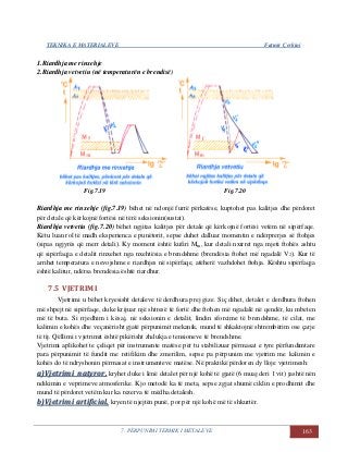 TEKNIKA E MATERIALEVE Fatmir Çerkini
7. PËRPUNIMI TERMIK I METALEVE 163
1.Riardhja me rinxehje
2.Riardhja vetvetiu (në temperaturën e brendisë)
Fig.7.19 Fig.7.20
Riardhja me rinxehje (fig.7.19) bëhet në ndonjë furrë përkatëse, kuptohet pas kalitjes dhe përdoret
për detale që kërkojnë fortësi në tërë seksionin(sustat).
Riardhja vetvetiu (fig.7.20) bëhet ngjitas kalitjes për detale që kërkojnë fortësi vetëm në sipërfaqe.
Këtu luan rol të madh eksperienca e punëtorit, sepse duhet dalluar momentin e ndërprerjes së ftohjes
(sipas ngjyrës që merr detali). Ky moment është kufiri Mm, kur detali nxirret nga mjeti ftohës ashtu
që sipërfaqja e detalit rinxehet nga nxehtësia e brendshme (brendësia ftohet më ngadalë V2). Kur të
arrihet temperatura e nevojshme e riardhjes në sipërfaqe, atëherë vazhdohet ftohja. Kështu sipërfaqja
është kalitur, ndërsa brendësia është riardhur.
7.5 VJETRIMI
Vjetrimi u bëhet kryesisht detaleve të derdhura prej gize. Siç dihet, detalet e derdhura ftohen
më shpejt në sipërfaqe, duke krijuar një shtresë të fortë dhe ftohen më ngadalë në qendër, ku mbeten
më të buta. Si rrjedhim i kësaj, në seksionin e detalit, lindin sforcime të brendshme, të cilat, me
kalimin e kohës dhe veçanërisht gjatë përpunimit mekanik, mund të shkaktojnë shtrembërim ose çarje
të tij. Qëllimi i vjetrimit është pikërisht zhdukja e tensioneve të brendshme.
Vjetrimi aplikohet te çeliqet për instrumente matëse për tu stabilizuar përmasat e tyre përfundimtare
para përpunimit të fundit me retifikim dhe zmerilim, sepse pa përpunim me vjetrim me kalimin e
kohës do të ndryshonin përmasat e instrumenteve matëse. Në praktikë përdoren dy lloje vjetrimesh:
aa))VVjjeettrriimmii nnaattyyrroorr,, kryhet duke i lënë detalet për një kohë të gjatë (6 muaj deri 1 vit) jashtë nën
ndikimin e veprimeve atmosferike. Kjo metodë ka të meta, sepse zgjat shumë ciklin e prodhimit dhe
mund të përdoret vetëm kur ka rezerva të mëdha detalesh.
bb))VVjjeettrriimmii aarrttiiffiicciiaall,, kryen të njejtën punë, por për një kohë më të shkurtër.
 