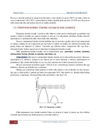 Fatmir Çerkini TEKNIKA E MATERIALEVE
164 7. PËRPUNIMI TERMIK I METALEVE
Procesi i vjetrimit artificial të çeliqeve kryhet duke i vluar detalet në ujë në 100°C ose duke i futur në
vaj në temperaturë 120-150°C e pastaj lihen të ftohen ngadalë gjatë një jave (15-100 orë). Ky proces
është ekonomik dhe nuk kërkon rezerva të mëdha detalesh.
7.6 PËRPUNIMI KIMIKO-TERMIK I ÇELIQEVE DHE LIDHJEVE
Përpunimi kimiko-termik i metaleve dhe lidhjeve është proces teknologjik që përbëhet nga
nxehja e detaleve bashkë me materie kimike të afta që t’ia ndryshojnë përbërjen kimike shtresës
sipërfaqësore e njëkohësisht edhe vetitë fizike dhe mekanike.
Procesi i përpunimit kimiko-termik përbëhet nga tri perioda: ngrohja deri në një temperaturë
të caktuar, mbajtja në atë temperaturë për një kohë të caktuar së bashku me substancën kimike dhe
pastaj ftohja me shpejtësi të caktuar. Varësisht nga faktorët kohë- temperaturë dhe nga lloji i
elementit kimik, kryhen operacione të ndryshme të përpunimit kimiko-termik.
Ndër përpunimet kimiko-termike më të rëndësishmet janë: çimentimi, azotimi, cianizimi,
sulfoazotimi, borimi, silicimi, kromizimi, alterizimi, etj.
ÇÇiimmeennttiimmii--është proces i përpunimit kimiko-termik me të cilin arrihet pasurimi i shtresave
sipërfaqësore të metaleve (çeliqeve) me karbon për të rritur fortësinë e shtresës sipërfaqësore të
prodhimeve. Kjo arrihet mbi kufirin A3 ose Acm kur austeniti më së lehti i pranon këto atome.
Procesi i pasurimit me karbon zgjatë 1 deri në 8 orë, varësisht nga metoda e përdorur dhe nga
thëllësia e shtresës që kërkohet me u çimentua.
Mirëpo pas çimentimit duhet patjetër të bëhet edhe kalitja e cila realizohet në disa mënyra.
Një nga to është kalitja e njëfisht që bëhet në temperaturë 50°C mbi kufirin A1. Kështu bëhet kalitja
përforcuese e sipërfaqes. Pas kësaj bëhet edhe një kalitje e ulët (fig.7.21).
Fig.7.21- Çimentimi i çelikut
Edhe përpunimet tjera kimiko-termike bëhen në princip të njejtë të punës me disa dallime
varësisht nga elementet që dëshirojmë me ua mveshë detaleve.
 