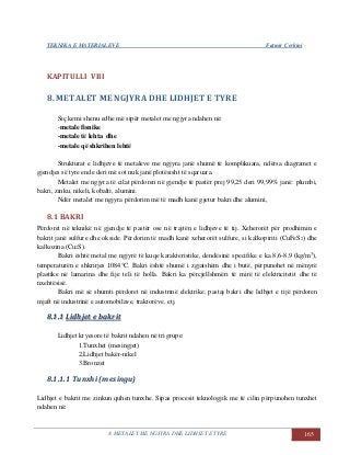 TEKNIKA E MATERIALEVE Fatmir Çerkini
8. METALET ME NGJYRA DHE LIDHJET E TYRE 165
KAPITULLI VIII
8. METALET ME NGJYRA DHE LIDHJET E TYRE
Siç kemi shenu edhe më sipër metalet me ngjyra ndahen në:
-metale fisnike
-metale të lehta dhe
-metale që shkrihen lehtë
Strukturat e lidhjeve të metaleve me ngjyra janë shumë të komplikuara, ndërsa diagramet e
gjendjes së tyre ende deri më sot nuk janë plotësisht të sqaruara.
Metalet me ngjyra të cilat përdoren në gjendje të pastër prej 99,25 deri 99,99% janë: plumbi,
bakri, zinku, nikeli, kobalti, alumini.
Ndër metalet me ngjyra përdorim më të madh kanë gjetur bakri dhe alumini,
8.1 BAKRI
Përdoret në teknikë në gjendje të pastër ose në trajtën e lidhjeve të tij. Xeherorët për prodhimin e
bakrit janë sulfure dhe okside. Përdorim të madh kanë xeherorët sulfure, si kalkopiriti (CuFeS2) dhe
kalkozina (Cu2S).
Bakri është metal me ngjyrë të kuqe karakteristike, dendësinë specifike e ka 8,6-8,9 (kg/m3
),
temperaturën e shkrirjes 1084°C. Bakri është shumë i zgjatshëm dhe i butë, përpunohet në mënyrë
plastike në lamarina dhe fije teli të holla. Bakri ka përcjellshmëri të mirë të elektricitetit dhe të
nxehtësisë.
Bakri më së shumti përdoret në industrinë elektrike, pastaj bakri dhe lidhjet e tijë përdoren
mjaft në industrinë e automobilave, traktorëve, etj.
88..11..11 LLiiddhhjjeett ee bbaakkrriitt
Lidhjet kryesore të bakrit ndahen në tri grupe:
1.Tunxhet (mesingjet)
2.Lidhjet bakër-nikel
3.Bronzet
8.1.1.1 Tunxhi (mesingu)
Lidhjet e bakrit me zinkun quhen tunxhe. Sipas procesit teknologjik me të cilin përpunohen tunxhet
ndahen në:
 