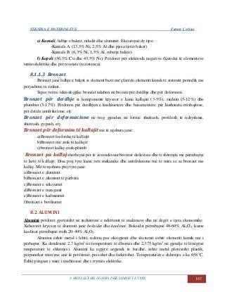 TEKNIKA E MATERIALEVE Fatmir Çerkini
8. METALET ME NGJYRA DHE LIDHJET E TYRE 167
e) Kuniali, lidhje e bakrit, nikelit dhe aluminit. Ekzistojnë dy tipe:
-Kuniali-A (13,5% Ni, 2,5% Al dhe pjesa tjetër bakër)
-Kuniali-B (6,3% Ni, 1,5% Al, mbetja bakër).
f) Kopeli (56,5% Cu dhe 43,5% Ni). Përdoret për elektroda negative (katoda) të elementeve
termoelektrike dhe për reostate (rezistenca).
8.1.1.3 Bronzet
Bronzet janë lidhje e bakrit si element bazë me çfarëdo elementi kimik të sistemit periodik me
përjashtim të zinkut.
Sipas vetive teknologjike bronzet ndahen në bronze për derdhje dhe për deformim
Bronzet për derdhje si komponentë kryesor e kanë kallajin (3-5%), zinkun (5-12%) dhe
plumbin (3-17%). Përdoren për derdhjen e kushinetave dhe bazamenteve për kushineta rrëshqitëse,
për detale antifriksione, etj.
Bronzet për deformacione në treg gjenden në formë shufrash, profilesh të ndryshme,
shiritash, gypash, etj.
BBrroonnzzeett ppëërr ddeeffoorrmmiimm ttëë kkaallllaajjiitt më të njohura janë:
a)Bronzet fosforike të kallajit
b)Bronzet me zink të kallajit
c)bronzet kallaj-zink-plumb
BBrroonnzzeett ppaa kkaallllaajj shërbejnë për të zavendësuar bronzet deficitare dhe të shtrenjta me përmbajtje
të lartë të kallajit. Disa prej tyre kanë veti mekanike dhe antifriksione më të mira se sa bronzet me
kallaj. Më të njohura prej tyre janë:
a)Bronzet e aluminit
b)Bronzet e aluminit të përbëra
c)Bronzet e siliciumit
d)Bronzet e manganit
e)Bronzet e kadmiumit
f)bronzet e beriliumit
8.2 ALUMINI
Alumini përdoret gjerësisht në industrinë e ndërtimit të makinave dhe në degët e tjera ekonomike.
Xeherorët kryesor të aluminit janë boksidet dhe kaolinat. Boksidet përmbajnë 48-60% Al2O3, kurse
kaolinat përmbajnë rreth 20-40% Al2O3.
Alumini është metal i lehtë, ndërsa pas oksigjenit dhe sliciumit është elementi kimik më i
përhapur. Ka dendësinë 2,7 kg/m3
në temperaturë të dhomës dhe 2,375 kg/m3
në gjendje të lënëg(në
temperaturë të shkrirjes). Alumini ka ngjyrë argjendi të bardhë, është metal plotësisht plastik,
përpunohet mirë me anë të petëzimit, presohet dhe farkëtohet. Temperaturën e shkrirjes e ka 658°C.
Është përques i mirë i nxehtësisë dhe i rrymës elektrike.
 