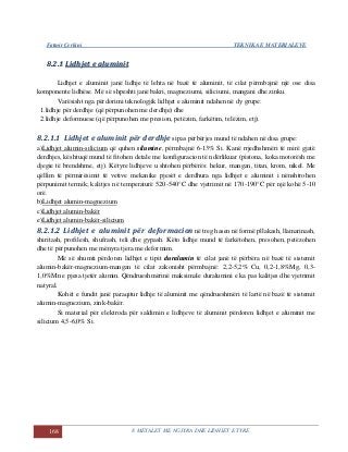 Fatmir Çerkini TEKNIKA E MATERIALEVE
168 8. METALET ME NGJYRA DHE LIDHJET E TYRE
88..22..11 LLiiddhhjjeett ee aalluummiinniitt
Lidhjet e aluminit janë lidhje të lehta në bazë të aluminit, të cilat përmbajnë një ose disa
komponente lidhëse. Më së shpeshti janë bakri, magneziumi, siliciumi, mangani dhe zinku.
Varësisht nga përdorimi teknologjik lidhjet e aluminit ndahen në dy grupe:
1.lidhje për derdhje (që përpunohen me derdhje) dhe
2.lidhje deformuese (që përpunohen me presion, petëzim, farkëtim, telëzim, etj).
8.2.1.1 Lidhjet e aluminit për derdhje sipas përbërjes mund të ndahen në disa grupe:
a)Lidhjet alumin-silicium që quhen silumine, përmbajnë 6-13% Si. Kanë rrjedhshmëri të mirë gjatë
derdhjes, kështuqë mund të fitohen detale me konfiguracion të ndërlikuar (pistona, koka motorësh me
djegie të brendshme, etj). Këtyre lidhjeve u shtohen përbërës: hekur, mangan, titan, krom, nikel. Me
qëllim të përmirësimit të vetive mekanike pjesët e derdhura nga lidhjet e aluminit i nënshtrohen
përpunimit termik; kalitjes në temperaturë 520-540°C dhe vjetrimit në 170-190°C për një kohë 5-10
orë.
b)Lidhjet alumin-magnezium
c)Lidhjet alumin-bakër
e)Lidhjet alumin-bakër-silicium
8.2.1.2 Lidhjet e aluminit për deformacion në treg hasen në formë pllakash, llamarinash,
shiritash, profilesh, shufrash, teli dhe gypash. Këto lidhje mund të farkëtohen, presohen, petëzohen
dhe të përpunohen me mënyra tjera me deformim.
Më së shumti përdoren lidhjet e tipit duralumin të cilat janë të përbëra në bazë të sistemit
alumin-bakër-magnezium-mangan të cilat zakonisht përmbajnë: 2,2-5,2% Cu, 0,2-1,8%Mg, 0,3-
1,0%Mn e pjesa tjetër alumin. Qëndrueshmërinë maksimale duralumini e ka pas kalitjes dhe vjetrimit
natyral.
Kohët e fundit janë paraqitur lidhje të aluminit me qëndrueshmëri të lartë në bazë të sistemit
alumin-magnezium, zink-bakër.
Si material për elektroda për saldimin e lidhjeve të aluminit përdoren lidhjet e aluminit me
silicium 4,5-6,0% Si.
 
