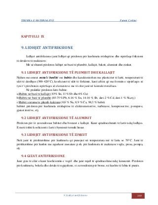 TEKNIKA E MATERIALEVE Fatmir Çerkini
9. Lidhjet antifriksione 169
KAPITULLI IX
9. LIDHJET ANTIFRIKSIONE
Lidhjet antifriksione janë lidhjet që përdoren për kushineta rrëshqitëse dhe sipërfaqe friksioni
të detaleve të makinave.
Më së shumti përdoren lidhjet në bazë të plumbit, kallajit, bakrit, aluminit dhe zinkut.
9.1 LIDHJET ANTIFRIKSIONE TË PLUMBIT DHE KALLAJIT
Njihen me emrat: metal i bardhë ose babite dhe karakterizohen me plasticitet të lartë, temperaturë të
ulët të derdhjes (300-420°C), koeficient të ulët të fërkimit, kanë aftësi që me formën e sipërfaqes së
tyre t’i përshtaten sipërfaqes së elementeve me të cilat janë në kontakt rrotullues.
Në praktikë përdoren këto babite:
a)Babite në bazë të kallajit (83% Sn, 11% Sb dhe 6% Cu)
b)Babite në bazë të plumbit (65-75% Pb, 6-16 % Sn, 14-16 % Sb, deri 2 % Cd, deri 1 % Ni,etj.)
c)Babit i sistemeve plumb-kalcium (0,8 % Na, 0,9 % Ca, 98,3 % babit)
babitet përdoren për kushineta rrëshqitëse të elektromotorëve, turbinave, kompresorëve, pompave,
gjeneratorëve, etj.
9.2 LIDHJET ANTIFRIKSIONE TË ALUMINIT
Përdoren për të zavendësuar babitet dhe bronzet e kallajit. Kanë qëndrueshmëri të lartë ndaj lodhjes.
E metë është koeficienti i lartë i bymimit termik linear.
9.3 LIDHJET ANTIFRIKSIONE TË ZINKUT
Nuk janë të përshtatshme për kushineta që punojnë në temperatura më të larta se 70°C. Janë të
përshtatshme për kushte me ngarkesë mesatare p.sh. për kushineta të makinave vegla, presa, pompa,
etj.
9.4 GIZAT ANTIFRIKSIONE
Janë giza të cilat e kanë koeficientin e vogël dhe janë mjaft të qëndrueshme ndaj konsumit. Përdoren
për kushineta, bokola dhe detale të ngjajshme, si zavendësim për bronz, në kushte të lehta të punës.
 