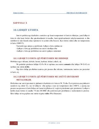 Fatmir Çerkini TEKNIKA E MATERIALEVE
170 10. Lidhjet e forta
KAPITULLI X
10. LIDHJET E FORTA
Janë të përbëra nga karbidet e metaleve që kanë temperaturë të lartë të shkrirjes, janë lidhje të
forta të cilat kanë fortësi dhe qëndrueshmëri të madhe, kanë qëndrueshmëri ndaj konsumimit, si dhe
stabilitet të mirë kimik ndaj veprimeve të acideve dhe bazave. Kjo fortësi ruhet edhe në temperatura
të larta (1000°C).
Varësisht nga mënyra e përfitimit, lidhjet e forta ndahen në:
-Lidhjet e forta që përfitohen me anë të derdhjes dhe
-Lidhjet e forta që përfitohen me anë të pjekjes-sinterimit
10.1 LIDHJET E FORTA QË PËRFITOHEN ME DERDHJE
Përbëhen nga volframi, kobalti, kromi, karboni, hekuri, nikeli, etj.
Në praktikë përdoren lidhjet Cr-Fe-Ni të njohura me emrin sormaite dhe lidhjet W-Cr-Co të
njohura me emrin stelite.
Nga këto lidhje prodhohen matrica për presim dhe telëzim, instrumente matëse me precizitet
të lartë, etj.
10.2 LIDHJET E FORTA QË PËRFITOHEN ME ANË TË SINTERIMIT
METALURGJIK
Përfitohen me anë të presimit të pluhurit të karbideve të forta të W, Ti dhe Ta të përziera me pluhur të
metaleve siç është Co, ose të lidhjeve dhe pjekja e tyre në temperaturë deri 1500°C, e pastaj me
presim me presion të lartë bëhen në formë të pllakave të vogla të përshtatura për përdorim). Lidhjet e
këtilla kanë fortësi të madhe 70 deri 80 HRC dhe përdoren për prodhimin e instrumenteve prerëse.
Këto lidhje në treg njihen me emrin tregëtar vidia (Wie Diamant).
 