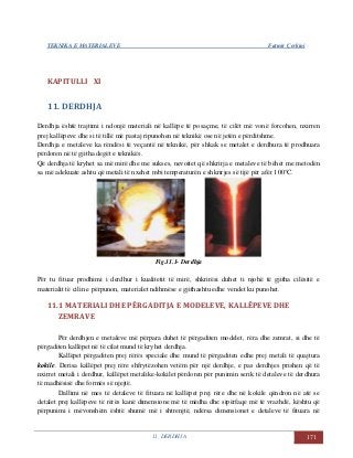 TEKNIKA E MATERIALEVE Fatmir Çerkini
11. DERDHJA 171
KAPITULLI XI
11. DERDHJA
Derdhja është trajtimi i ndonjë materiali në kallëpe të posaçme, të cilët më vonë forcohen, nxirren
prej kallëpeve dhe si të tillë më pastaj ripunohen në teknikë ose në jetën e përditshme.
Derdhja e metaleve ka rëndësi të veçantë në teknikë, për shkak se metalet e derdhura të prodhuara
përdoren në të gjitha degët e teknikës.
Që derdhja të kryhet sa më mirë dhe me sukses, nevoitet që shkrirja e metaleve të bëhet me metodën
sa më adekuate ashtu që metali të nxehet mbi temperaturën e shkrirjes së tijë për afër 100°C.
Fig.11.1- Derdhja
Për tu fituar prodhimi i derdhur i kualitetit të mirë, shkrirësi duhet ti njohë të gjitha cilësitë e
materialit të cilin e përpunon, materialet ndihmëse e gjithashtu edhe vendet ku punohet.
11.1 MATERIALI DHE PËRGADITJA E MODELEVE, KALLËPEVE DHE
ZEMRAVE
Për derdhjen e metaleve më përpara duhet të përgaditen modelet, rëra dhe zemrat, si dhe të
përgaditen kallëpet në të cilat mund të kryhet derdhja.
Kallëpet përgaditen prej rërës speciale dhe mund të përgaditen edhe prej metali të quajtura
kokile. Derisa kallëpet prej rëre shfrytëzohen vetëm për një derdhje, e pas derdhjes prishen që të
nxirret metali i derdhur, kallëpet metalike-kokilet përdoren për punimin serik të detaleve të derdhura
të madhësisë dhe formës së njejtë.
Dallimi në mes të detaleve të fituara në kallëpet prej rëre dhe në kokile qëndron në atë se
detalet prej kallëpeve të rërës kanë dimensione më të mëdha dhe sipërfaqe më të vrazhdë, kështu që
përpunimi i mëvonshëm është shumë më i shtrenjtë, ndërsa dimensionet e detaleve të fituara në
 