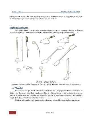 Fatmir Çerkini TEKNIKA E MATERIALEVE
172 11. DERDHJA
kokile janë më të sakta dhe kanë sipërfaqe më të lëmuet, kështu që më pastaj hargjohet më pak kohë
në përpunimin e tyre e në shumë raste nuk ka nevojë fare për këtë.
VVeeggllaatt ppëërr kkaallllëëppiimm
Çdo kallëp duhet t’i ketë veglat përkatëse të nevojshme për punimin e kallëpeve. Përveq
lopatës dhe rrjetës për punimin e kallëpit janë të nevojshme edhe veglat e paraqitura në fig.11.2.
Fig.11.2- veglat për kallëpim
a)shtypësi, b)shpuesi, c) dhe d) mistritë, f) llanceta, i) dhe k) hekuri për polirim g) grepi, h) vida me grep
a) Modelet
Për t’u fituar kallëpi, d.m.th. zbrazëtira në kallëp e cila i përgjigjet madhësisë dhe formës së
detalit i cili dëshirohet të derdhet, punohen modelet të cilat janë kopja e saktë e atij detali vetëm se
janë më të mëdha nga copa e derdhur për aq sa e ka tkurrjen ai metal gjatë ngurtësimit nga gjendja e
lëngët dhe ftohja deri në temperaturë të dhomës.
Kjo tkurrje te metalet e ndryshme është e ndryshme, gjë që shihet nga tabela e mëposhtme.
 