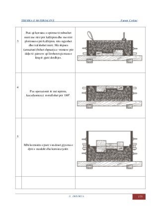 TEKNIKA E MATERIALEVE Fatmir Çerkini
11. DERDHJA 175
3
Pasi që korniza e epërme të mbushet
mirë me rërë për kallëpim dhe me rërë
plotësuese për kallëpim, rëra ngjeshet
dhe rrafshohet mirë. Me shpues
(armaturë) bëhet shpuarja e vrimave për
dalje të gazrave që lirohen nga masa e
lëngët gjatë derdhjes.
4
Pas operacionit të më sipërm,
kaca(korniza) rrotullohet për 1800
.
5
Mbi kornizën e parë vendoset gjysma e
dytë e modelit dhe korniza tjetër.
 