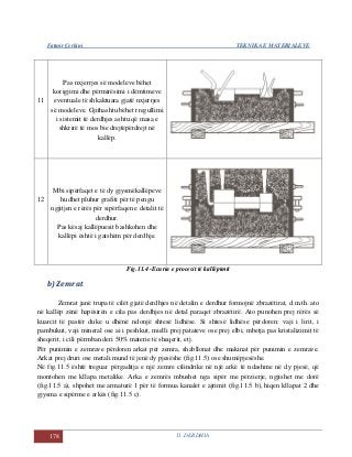 Fatmir Çerkini TEKNIKA E MATERIALEVE
178 11. DERDHJA
11
Pas nxjerrjes së modeleve bëhet
korigjimi dhe përmirësimi i dëmtimeve
eventuale të shkaktuara gjatë nxjerrjes
së modeleve. Gjithashtu bëhet rregullimi
i sistemit të derdhjes ashtu që masa e
shkrirë të mos bie drejtëpërdrejt në
kallëp.
12
Mbi sipërfaqet e të dy gjysmëkallëpeve
hudhet pluhur grafiti për të pengu
ngjitjen e rërës për sipërfaqen e detalit të
derdhur.
Pas kësaj kallëpuesit bashkohen dhe
kallëpi është i gatshëm për derdhje.
Fig.11.4 -Ecuria e procesit të kallëpimit
b) Zemrat
Zemrat janë trupa të cilët gjatë derdhjes në detalin e derdhur formojnë zbrazëtirat, d.m.th. ato
në kallëp zënë hapësirën e cila pas derdhjes në detal paraqet zbrazëtirë. Ato punohen prej rërës së
kuarcit të pastër duke u dhënë ndonjë shtesë lidhëse. Si shtesë lidhëse përdoren: vaji i lirit, i
pambukut, vaji mineral ose ai i peshkut, mielli prej patateve ose prej elbi, mbetja pas kristalizimit të
sheqerit, i cili përmban deri 50% materie të sheqerit, etj.
Për punimin e zemrave përdoren arkat për zemra, shabllonat dhe makinat për punimin e zemrave.
Arkat prej druri ose metali mund të jenë dy pjesëshe (fig.11.5) ose shumëpjesëshe.
Në fig.11.5 është treguar përgaditja e një zemre cilindrike në një arkë të ndashme në dy pjesë, që
montohen me kllapa metalike. Arka e zemrës mbushet nga sipër me përzierje, ngjishet me dorë
(fig.11.5 a), shpohet me armaturë 1 për të formua kanalet e ajrimit (fig.11.5 b), hiqen kllapat 2 dhe
gjysma e sipërme e arkës (fig.11.5 c).
 