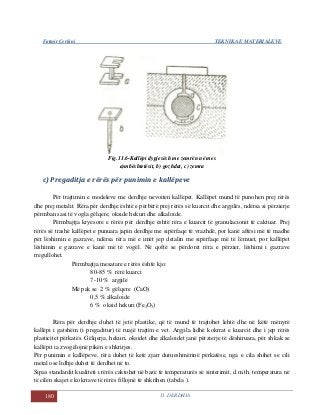 Fatmir Çerkini TEKNIKA E MATERIALEVE
180 11. DERDHJA
Fig.11.6-Kallëpi dypjesësh me zemrën në mes
a)mbështetësit, b) gozhdat, c) zemra
c) Pregaditja e rërës për punimin e kallëpeve
Për trajtimin e modeleve me derdhje nevoiten kallëpet. Kallëpet mund të punohen prej rërës
dhe prej metalit. Rëra për derdhje është e përbërë prej rërës së kuarcit dhe argjilës, ndërsa si përzierje
përmban sasi të vogla gëlqere, okside hekuri dhe alkaloide.
Përmbajtja kryesore e rërës për derdhje është rëra e kuarcit të granulacionit të caktuar. Prej
rërës së trashë kallëpet e punuara japin derdhje me sipërfaqe të vrazhdë, por kanë aftësi më të madhe
për lëshimin e gazrave, ndërsa rëra më e imët jep detalin me sipërfaqe më të lëmuet, por kallëpet
lëshimin e gazrave e kanë më të vogël. Në qoftë se përdoret rëra e përzier, lëshimi i gazrave
rregullohet.
Përmbajtja mesatare e rërës është kjo:
80-85 % rërë kuarci
7-10 % argjilë
Më pak se 2 % gëlqere (CaO)
0,5 % alkaloide
6 % oksid hekuri (Fe2O3)
Rëra për derdhje duhet të jetë plastike, që të mund të trajtohet lehtë dhe në këtë mënyrë
kallëpi i gatshëm (i pregaditur) të ruajë trajtën e vet. Argjila lidhë kokrrat e kuarcit dhe i jep rërës
plasticitet përkatës. Gëlqerja, hekuri, oksidet dhe alkaloidet janë përzierje të dëshiruara, për shkak se
kallëpit ia zvogëlojnë pikën e shkrirjes.
Për punimin e kallëpeve, rëra duhet të ketë zjarr durueshmërinë përkatëse, nga e cila shihet se cili
metal ose lidhje duhet të derdhet në to.
Sipas standardit kualiteti i rërës caktohet në bazë të temperaturës së sinterimit, d.m.th. temperatura në
të cilën skajet e kokrrave të rërës fillojnë të shkrihen (tabela ).
 