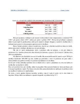 TEKNIKA E MATERIALEVE Fatmir Çerkini
11. DERDHJA 181
Tabela 14 - KUALITETI I RËRËS PËR DERDHJE ME TEMPERATURË TË SINTERIMIT
Kualiteti Temperatura e sinterimit
i dobët
i mjaftueshëm
i mirë
sh. i mirë
i shkëlqyeshëm
deri në 1200 0
prej 1200 - 1300 0
prej 1300 - 1400 0
prej 1400 - 1450 0
më tepër se 1450 0
Rëra për punimin e kallëpeve për metale të lehta duhet të ketë temperaturën e sinterimit 950-
1100 0
, për gizën e hirtë 1250 0
, ndërsa për gizën e çelikut 1300 0
. Përveç kësaj kallëpet e punuara
duhet të jenë mjaft të qëndrueshme ashtu që të mund të mbajnë shtypjen e metalit të derdhur dhe t’i
lëshojnë mirë gazrat të cilat paraqiten gjatë procesit të derdhjes.
Rëra e freskët përdoret vetëm si model-rëre, d.m.th. ajo i shtrohet modelit në shtresë të hollë,
ndërsa pjesa tjetër e kallëpit mbushet me rërë për mbushje.
Me rërë të vjetër nënkuptojmë rërën e përdorur edhe më përpara, e cila për shkak të
përdorimit e ka humbur plasticitetin dhe aftësinë për lëshimin e gazrave. Që të mund t’i kthehen këto
cilësi ajo përpunohet.
Në shkritore rëra harxhohet me sasi të madhe dhe mesatarisht mund të merret se për 100 kg të
derdhjes harxhohet 500-1000 kg rërë, kështu që përdorimi i rërës të përdorur më parë është i
domosdoshëm me qëllim të zbritjes së çmimit të prodhimeve të derdhura.
Si rërë për veshje (mbushje) përdoret më së shumti rëra e vjetër e përpunuar ose rëra me kokrra të
mëdha dhe me kualitet të dobët.
Para se të përdoret rëra për derdhje, duhet të pregaditet. Rëra natyrale thahet në furrat për tharje, për
të larguar lagështinë e tepërt. Pas tharjes rëra sitet dhe pastaj thërmohet në mullij për të përfituar rërën
me madhësi të kokrrave të mjaftueshme.
Në rërën e vjetër gjinden thërmia metalike, gozhda, copa të vogla të gizës, etj të cilat duhet të
largohen. Ndarja bëhet me ndihmën e aparatit magnetik, siç shihet në fig.11.7.
 