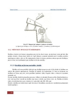 Fatmir Çerkini TEKNIKA E MATERIALEVE
182 11. DERDHJA
Fig.11.7- Magneti për ndarjen e grimcave të hekurit
a) shporta për hedhjen e rërës, b) ulluku i tundjes, c) trumbeta, d) elektromagneti
11.2 MËNYRAT SPECIALE TË DERDHJEVE
Derdhja e detaleve në format e përgatitura prej rëre ka disa të meta: ato përdoren vetëm një herë dhe
prishen, detalet e fituara kanë saktësi të vogël (shtesat e punimit mekanik janë të mëdha, pastërtia
sipërfaqësore është e ulët, etj. Për mënjanimin e këtyre të metave përdoren mënyra speciale derdhjeje,
prej të cilave më të përhapurat janë derdhjet në forma metalike.
1111..22..11 DDeerrddhhjjaa nnëë ffoorrmmaa mmeettaalliikkee-- kkookkiillee
Derdhja në forma metalike është një nga derdhjet progresive për të fitu detale të derdhura me
saktësi dhe pastërti sipërfaqësore. Derdhja në konkile rrit rendimentin 2-5 herë në krahasim me
derdhjen në forma prej rëre, rritet prodhimi kualitativ (duke llogaritë uljen e shtesave të punimit
mekanik), etj.
Format metalike (kokilet) përgaditen prej gize, lidhjeve të aluminit dhe prej çeliku. Qëndrueshmëria e
tyre varet nga lloji i metalit që derdhet, nga masa e detalit, nga forma e tyre, etj. Derdhja në kokile
është e levërdishme kur sasia e detaleve të vogla është mbi 200- 400 copë.
Detalet e derdhura në kokile kanë mjaft sforcime të brendshme, prandaj ato i nënshtrohen përpunimit
termik (pjekjes).
 