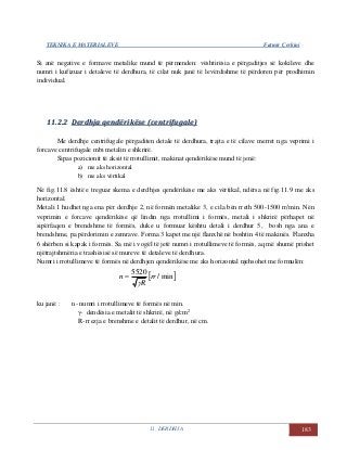 TEKNIKA E MATERIALEVE Fatmir Çerkini
11. DERDHJA 183
Si anë negative e formave metalike mund të përmenden: vështirësia e përgaditjes së kokileve dhe
numri i kufizuar i detaleve të derdhura, të cilat nuk janë të levërdishme të përdoren për prodhimin
individual.
1111..22..22 DDeerrddhhjjaa qqeennddëërriikkëëssee ((cceennttrriiffuuggaallee))
Me derdhje centrifugale përgaditen detale të derdhura, trajta e të cilave merret nga veprimi i
forcave centrifugale mbi metalin e shkrirë.
Sipas pozicionit të aksit të rrotullimit, makinat qendërikëse mund të jenë:
a) me aks horizontal
b) me aks vërtikal
Në fig.11.8 është e treguar skema e derdhjes qendërikëse me aks vërtikal, ndërsa në fig.11.9 me aks
horizontal.
Metali 1 hudhet nga ena për derdhje 2, në formën metalike 3, e cila bën rreth 500-1500 rr/min. Nën
veprimin e forcave qendërikëse që lindin nga rrotullimi i formës, metali i shkrirë përhapet në
sipërfaqen e brendshme të formës, duke u formuar kështu detali i derdhur 5, bosh nga ana e
brendshme, pa përdorimin e zemrave. Forma 3 kapet me një flanxhë në boshtin 4 të makinës. Flanxha
6 shërben si kapak i formës. Sa më i vogël të jetë numri i rrotullimeve të formës, aq më shumë prishet
njëtrajtshmëria e trashësisë së mureve të detaleve të derdhura.
Numri i rrotullimeve të formës në derdhjen qendërikëse me aks horizontal njehsohet me formulën:
 min/
5520
rr
R
n


ku janë : n- numri i rrotullimeve të formës në min.
γ- dendësia e metalit të shkrirë, në g/cm2
R- rrezja e brenshme e detalit të derdhur, në cm.
 