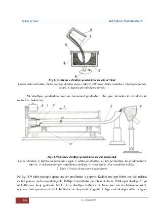 Fatmir Çerkini TEKNIKA E MATERIALEVE
184 11. DERDHJA
Fig.11.8- Skema e derdhjes qendërikëse me aks vërtikal
1)masa duke u derdhur, 2)ena prej nga derdhet masa e shkrirë, 3)Forma, 4)aksi rrotullues, 5)marrja e formës
në enë, 6) kapaku për mbylljen e formës
Me derdhjen qendërikëse me aks horizontal prodhohen tuba gize, këmisha të cilindrave të
motorëve, bokola etj.
Fig.11.9-Skema e derdhjes qendërikëse me aks horizontal
1.gypi i derdhur, 2. kallëpi për formimin e gypit, 3. ullëku për derdhje, 4. stafa për derdhje, ku gjindet hekuri i
shkrirë, 5. elektromotori për rrotullimin e kallëpit, 6. rrotat mbi të cilat rrotullohet kallëpi,
7. kahja e lëvizjes drejtvizore të aparaturës.
Në fig.11.9 është paraqitë aparatura për prodhimin e gypave. Kallëpi me gyp ftohet me ujë, ndërsa
është i punuar me krom-nikël-çelik. Kallëpi 2 rrotullohet përmbi rrotullat 6. Ullëku për derdhje 3 hyn
në kallëp me krejt gjatësinë. Në kohën e derdhjes kallëpi rrotullohet me anë të elektromotorit 5,
ndërsa e tërë aparatura në atë kohë lëvizë në drejtim të shigjetës 7. Nga stafa 4 nëpër ullëk del giza
 