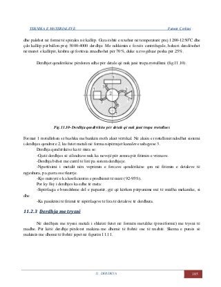 TEKNIKA E MATERIALEVE Fatmir Çerkini
11. DERDHJA 185
dhe palohet në formë të spirales në kallëp. Giza është e nxehur në temperaturë prej 1200-1250o
C dhe
çdo kallëp përballon prej 3000-4000 derdhje. Me ndikimin e forcës centrifugale, hekuri dendësohet
në muret e kallëpit, kështu që fortësia zmadhohet për 70%, duke u zvogëluar pesha për 25%.
Derdhjet qendërikëse përdoren edhe për detale që nuk janë trupa rrotullimi (fig.11.10).
Fig.11.10- Derdhja qendërikëse për detale që nuk janë trupa rrotullues
Format 1 rrotullohen së bashku me bankën rreth aksit vërtikal. Në aksin e rrotullimit ndodhet sistemi
i derdhjes qendrore 2, ku futet metali në forma nëpërmjet kanaleve ushqyese 3.
Derdhja qendërikëse ka të mira se:
-Gjatë derdhjes së cilindrave nuk ka nevojë për zemra për fitimin e vrimave.
-Derdhja bëhet me curril të lirë pa sistem derdhjeje.
-Ngurtësimi i metalit nën veprimin e forcave qendërikëse çon në fitimin e detaleve të
ngjeshura, pa gazra ose tkurrje.
-Kjo mënyrë e ka koeficientin e prodhimit të mirë (92-95%).
Por ky lloj i derdhjes ka edhe të meta:
-Sipërfaqja e brendshme del e papastër, gjë që kërkon përpunime më të mëdha mekanike, si
dhe
-Ka pasaktësi të fitimit të sipërfaqeve të lira të detaleve të derdhura.
1111..22..33 DDeerrddhhjjaa mmee ttrryyssnnii
Në derdhjen me trysni metali i shkrirë futet në formën metalike (presëformë) me trysni të
madhe. Për këtë derdhje përdoret makina me dhomë të ftohtë ose të nxehtë. Skema e punës së
makinës me dhomë të ftohtë jepet në figurën 11.11.
 