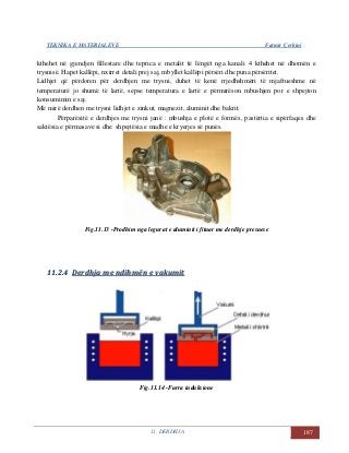 TEKNIKA E MATERIALEVE Fatmir Çerkini
11. DERDHJA 187
kthehet në gjendjen fillestare dhe teprica e metalit të lëngët nga kanali 4 kthehet në dhomën e
trysnisë. Hapet kallëpi, nxirret detali prej saj, mbyllet kallëpi përsëri dhe puna përsëritet.
Lidhjet që përdoren për derdhjen me trysni, duhet të kenë rrjedhshmëri të mjaftueshme në
temperaturë jo shumë të lartë, sepse temperatura e lartë e përmirëson mbushjen por e shpejton
konsumimin e saj.
Më mirë derdhen me trysni lidhjet e zinkut, magnezit, aluminit dhe bakrit.
Përparësitë e derdhjes me trysni janë : mbushja e plotë e formës, pastërtia e sipërfaqes dhe
saktësia e përmasave si dhe shpejtësia e madhe e kryerjes së punës.
Fig.11.13 -Prodhim nga legurat e aluminit i fituar me derdhje presuese
1111..22..44 DDeerrddhhjjaa mmee nnddiihhmmëënn ee vvaakkuummiitt
Fig.11.14 -Furra induksione
 